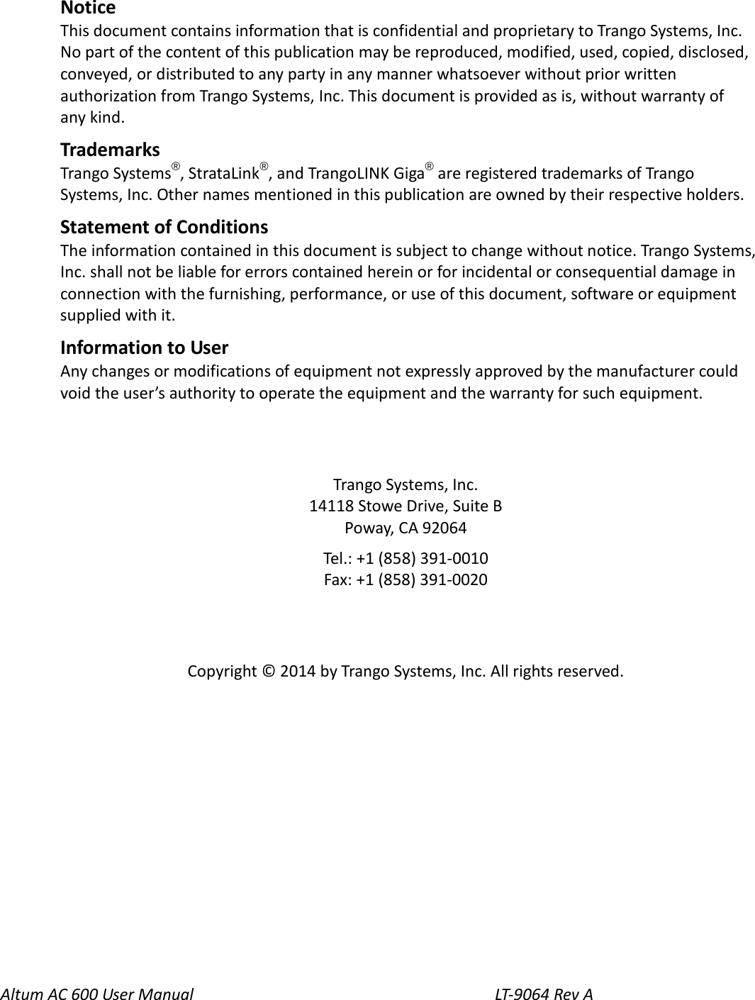 Altum AC 600 User Manual                                   LT-9064 Rev A   Notice This document contains information that is confidential and proprietary to Trango Systems, Inc. No part of the content of this publication may be reproduced, modified, used, copied, disclosed, conveyed, or distributed to any party in any manner whatsoever without prior written authorization from Trango Systems, Inc. This document is provided as is, without warranty of any kind. Trademarks Trango Systems®, StrataLink®, and TrangoLINK Giga® are registered trademarks of Trango Systems, Inc. Other names mentioned in this publication are owned by their respective holders. Statement of Conditions The information contained in this document is subject to change without notice. Trango Systems, Inc. shall not be liable for errors contained herein or for incidental or consequential damage in connection with the furnishing, performance, or use of this document, software or equipment supplied with it. Information to User Any changes or modifications of equipment not expressly approved by the manufacturer could void the user’s authority to operate the equipment and the warranty for such equipment.   Trango Systems, Inc. 14118 Stowe Drive, Suite B Poway, CA 92064 Tel.: +1 (858) 391-0010 Fax: +1 (858) 391-0020   Copyright © 2014 by Trango Systems, Inc. All rights reserved.  