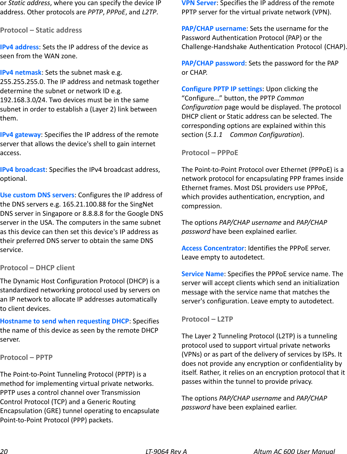 20 LT-9064 Rev A Altum AC 600 User Manual or Static address, where you can specify the device IP address. Other protocols are PPTP, PPPoE, and L2TP. Protocol – Static address IPv4 address: Sets the IP address of the device as seen from the WAN zone. IPv4 netmask: Sets the subnet mask e.g. 255.255.255.0. The IP address and netmask together determine the subnet or network ID e.g. 192.168.3.0/24. Two devices must be in the same subnet in order to establish a (Layer 2) link between them. IPv4 gateway: Specifies the IP address of the remote server that allows the device&apos;s shell to gain internet access. IPv4 broadcast: Specifies the IPv4 broadcast address, optional. Use custom DNS servers: Configures the IP address of the DNS servers e.g. 165.21.100.88 for the SingNet DNS server in Singapore or 8.8.8.8 for the Google DNS server in the USA. The computers in the same subnet as this device can then set this device&apos;s IP address as their preferred DNS server to obtain the same DNS service. Protocol – DHCP client The Dynamic Host Configuration Protocol (DHCP) is a standardized networking protocol used by servers on an IP network to allocate IP addresses automatically to client devices. Hostname to send when requesting DHCP: Specifies the name of this device as seen by the remote DHCP server. Protocol – PPTP The Point-to-Point Tunneling Protocol (PPTP) is a method for implementing virtual private networks. PPTP uses a control channel over Transmission Control Protocol (TCP) and a Generic Routing Encapsulation (GRE) tunnel operating to encapsulate Point-to-Point Protocol (PPP) packets. VPN Server: Specifies the IP address of the remote PPTP server for the virtual private network (VPN). PAP/CHAP username: Sets the username for the Password Authentication Protocol (PAP) or the Challenge-Handshake Authentication Protocol (CHAP). PAP/CHAP password: Sets the password for the PAP or CHAP. Configure PPTP IP settings: Upon clicking the “Configure...” button, the PPTP Common Configuration page would be displayed. The protocol DHCP client or Static address can be selected. The corresponding options are explained within this section (5.1.1   Common Configuration). Protocol – PPPoE The Point-to-Point Protocol over Ethernet (PPPoE) is a network protocol for encapsulating PPP frames inside Ethernet frames. Most DSL providers use PPPoE, which provides authentication, encryption, and compression. The options PAP/CHAP username and PAP/CHAP password have been explained earlier. Access Concentrator: Identifies the PPPoE server. Leave empty to autodetect. Service Name: Specifies the PPPoE service name. The server will accept clients which send an initialization message with the service name that matches the server&apos;s configuration. Leave empty to autodetect. Protocol – L2TP The Layer 2 Tunneling Protocol (L2TP) is a tunneling protocol used to support virtual private networks (VPNs) or as part of the delivery of services by ISPs. It does not provide any encryption or confidentiality by itself. Rather, it relies on an encryption protocol that it passes within the tunnel to provide privacy. The options PAP/CHAP username and PAP/CHAP password have been explained earlier. 
