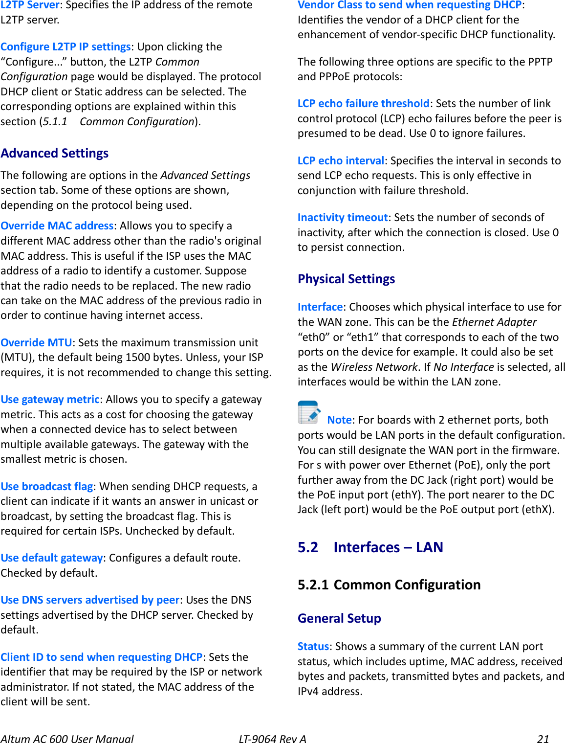 Altum AC 600 User Manual   LT-9064 Rev A 21 L2TP Server: Specifies the IP address of the remote L2TP server. Configure L2TP IP settings: Upon clicking the “Configure...” button, the L2TP Common Configuration page would be displayed. The protocol DHCP client or Static address can be selected. The corresponding options are explained within this section (5.1.1   Common Configuration). Advanced Settings The following are options in the Advanced Settings section tab. Some of these options are shown, depending on the protocol being used. Override MAC address: Allows you to specify a different MAC address other than the radio&apos;s original MAC address. This is useful if the ISP uses the MAC address of a radio to identify a customer. Suppose that the radio needs to be replaced. The new radio can take on the MAC address of the previous radio in order to continue having internet access. Override MTU: Sets the maximum transmission unit (MTU), the default being 1500 bytes. Unless, your ISP requires, it is not recommended to change this setting. Use gateway metric: Allows you to specify a gateway metric. This acts as a cost for choosing the gateway when a connected device has to select between multiple available gateways. The gateway with the smallest metric is chosen. Use broadcast flag: When sending DHCP requests, a client can indicate if it wants an answer in unicast or broadcast, by setting the broadcast flag. This is required for certain ISPs. Unchecked by default. Use default gateway: Configures a default route. Checked by default. Use DNS servers advertised by peer: Uses the DNS settings advertised by the DHCP server. Checked by default. Client ID to send when requesting DHCP: Sets the identifier that may be required by the ISP or network administrator. If not stated, the MAC address of the client will be sent. Vendor Class to send when requesting DHCP: Identifies the vendor of a DHCP client for the enhancement of vendor-specific DHCP functionality. The following three options are specific to the PPTP and PPPoE protocols: LCP echo failure threshold: Sets the number of link control protocol (LCP) echo failures before the peer is presumed to be dead. Use 0 to ignore failures. LCP echo interval: Specifies the interval in seconds to send LCP echo requests. This is only effective in conjunction with failure threshold. Inactivity timeout: Sets the number of seconds of inactivity, after which the connection is closed. Use 0 to persist connection. Physical Settings Interface: Chooses which physical interface to use for the WAN zone. This can be the Ethernet Adapter “eth0” or “eth1” that corresponds to each of the two ports on the device for example. It could also be set as the Wireless Network. If No Interface is selected, all interfaces would be within the LAN zone.  Note: For boards with 2 ethernet ports, both ports would be LAN ports in the default configuration. You can still designate the WAN port in the firmware. For s with power over Ethernet (PoE), only the port further away from the DC Jack (right port) would be the PoE input port (ethY). The port nearer to the DC Jack (left port) would be the PoE output port (ethX). 5.2  Interfaces – LAN 5.2.1  Common Configuration General Setup Status: Shows a summary of the current LAN port status, which includes uptime, MAC address, received bytes and packets, transmitted bytes and packets, and IPv4 address. 