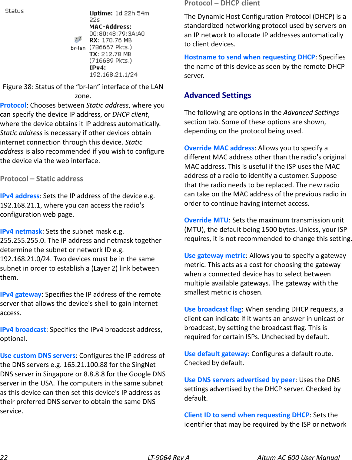 22 LT-9064 Rev A Altum AC 600 User Manual  Protocol: Chooses between Static address, where you can specify the device IP address, or DHCP client, where the device obtains it IP address automatically. Static address is necessary if other devices obtain internet connection through this device. Static address is also recommended if you wish to configure the device via the web interface. Protocol – Static address IPv4 address: Sets the IP address of the device e.g. 192.168.21.1, where you can access the radio&apos;s configuration web page. IPv4 netmask: Sets the subnet mask e.g. 255.255.255.0. The IP address and netmask together determine the subnet or network ID e.g. 192.168.21.0/24. Two devices must be in the same subnet in order to establish a (Layer 2) link between them. IPv4 gateway: Specifies the IP address of the remote server that allows the device&apos;s shell to gain internet access. IPv4 broadcast: Specifies the IPv4 broadcast address, optional. Use custom DNS servers: Configures the IP address of the DNS servers e.g. 165.21.100.88 for the SingNet DNS server in Singapore or 8.8.8.8 for the Google DNS server in the USA. The computers in the same subnet as this device can then set this device&apos;s IP address as their preferred DNS server to obtain the same DNS service. Protocol – DHCP client The Dynamic Host Configuration Protocol (DHCP) is a standardized networking protocol used by servers on an IP network to allocate IP addresses automatically to client devices. Hostname to send when requesting DHCP: Specifies the name of this device as seen by the remote DHCP server. Advanced Settings The following are options in the Advanced Settings section tab. Some of these options are shown, depending on the protocol being used. Override MAC address: Allows you to specify a different MAC address other than the radio&apos;s original MAC address. This is useful if the ISP uses the MAC address of a radio to identify a customer. Suppose that the radio needs to be replaced. The new radio can take on the MAC address of the previous radio in order to continue having internet access. Override MTU: Sets the maximum transmission unit (MTU), the default being 1500 bytes. Unless, your ISP requires, it is not recommended to change this setting. Use gateway metric: Allows you to specify a gateway metric. This acts as a cost for choosing the gateway when a connected device has to select between multiple available gateways. The gateway with the smallest metric is chosen. Use broadcast flag: When sending DHCP requests, a client can indicate if it wants an answer in unicast or broadcast, by setting the broadcast flag. This is required for certain ISPs. Unchecked by default. Use default gateway: Configures a default route. Checked by default. Use DNS servers advertised by peer: Uses the DNS settings advertised by the DHCP server. Checked by default. Client ID to send when requesting DHCP: Sets the identifier that may be required by the ISP or network Figure 38: Status of the “br-lan” interface of the LAN zone. 