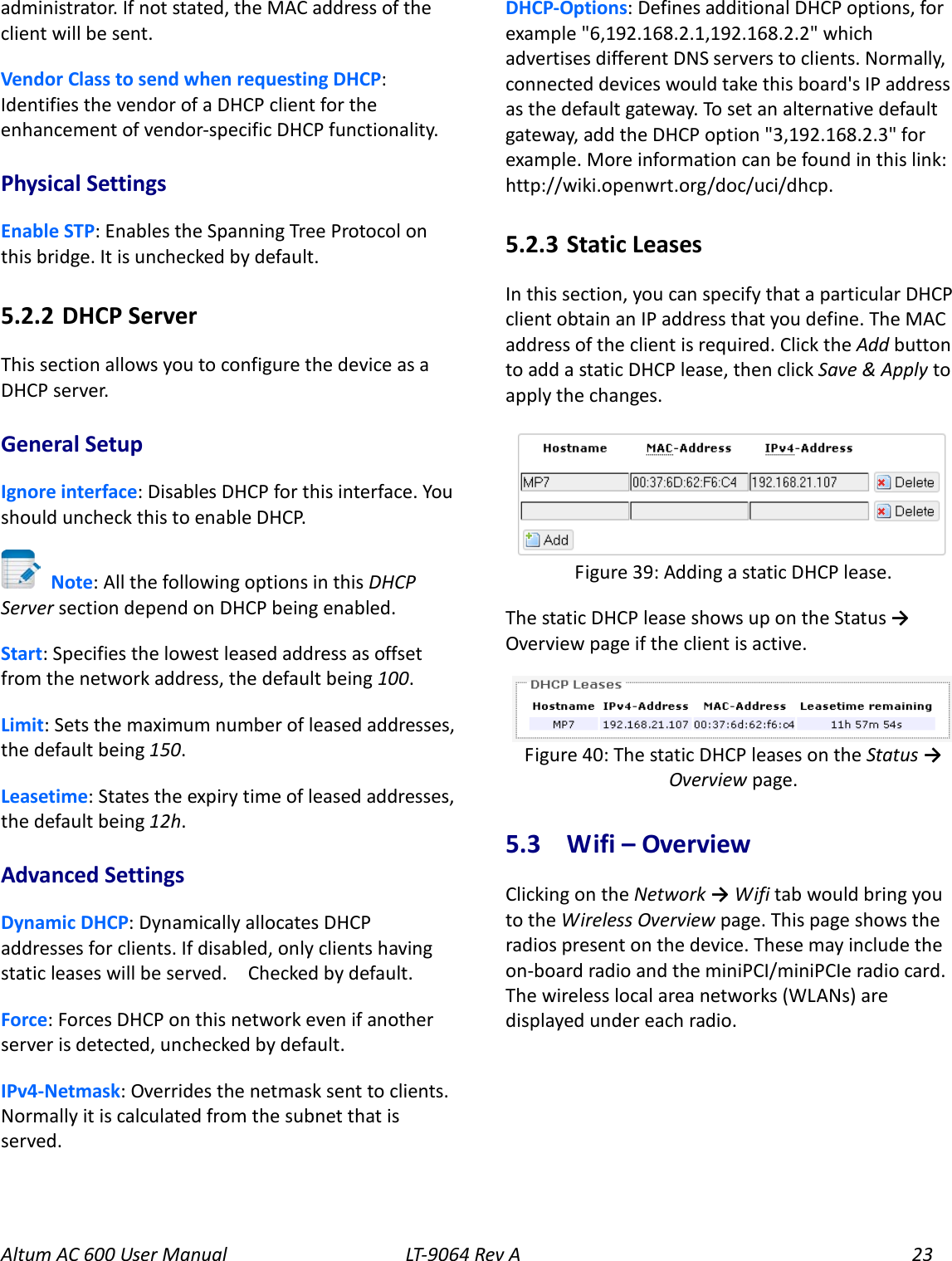 Altum AC 600 User Manual   LT-9064 Rev A 23 administrator. If not stated, the MAC address of the client will be sent. Vendor Class to send when requesting DHCP: Identifies the vendor of a DHCP client for the enhancement of vendor-specific DHCP functionality. Physical Settings Enable STP: Enables the Spanning Tree Protocol on this bridge. It is unchecked by default. 5.2.2  DHCP Server This section allows you to configure the device as a DHCP server. General Setup Ignore interface: Disables DHCP for this interface. You should uncheck this to enable DHCP.    Note: All the following options in this DHCP Server section depend on DHCP being enabled. Start: Specifies the lowest leased address as offset from the network address, the default being 100. Limit: Sets the maximum number of leased addresses, the default being 150. Leasetime: States the expiry time of leased addresses, the default being 12h. Advanced Settings Dynamic DHCP: Dynamically allocates DHCP addresses for clients. If disabled, only clients having static leases will be served.   Checked by default. Force: Forces DHCP on this network even if another server is detected, unchecked by default. IPv4-Netmask: Overrides the netmask sent to clients. Normally it is calculated from the subnet that is served.   DHCP-Options: Defines additional DHCP options, for example &quot;6,192.168.2.1,192.168.2.2&quot; which advertises different DNS servers to clients. Normally, connected devices would take this board&apos;s IP address as the default gateway. To set an alternative default gateway, add the DHCP option &quot;3,192.168.2.3&quot; for example. More information can be found in this link: http://wiki.openwrt.org/doc/uci/dhcp. 5.2.3  Static Leases In this section, you can specify that a particular DHCP client obtain an IP address that you define. The MAC address of the client is required. Click the Add button to add a static DHCP lease, then click Save &amp; Apply to apply the changes.  The static DHCP lease shows up on the Status → Overview page if the client is active.  5.3  Wifi – Overview Clicking on the Network → Wifi tab would bring you to the Wireless Overview page. This page shows the radios present on the device. These may include the on-board radio and the miniPCI/miniPCIe radio card. The wireless local area networks (WLANs) are displayed under each radio. Figure 40: The static DHCP leases on the Status → Overview page. Figure 39: Adding a static DHCP lease. 