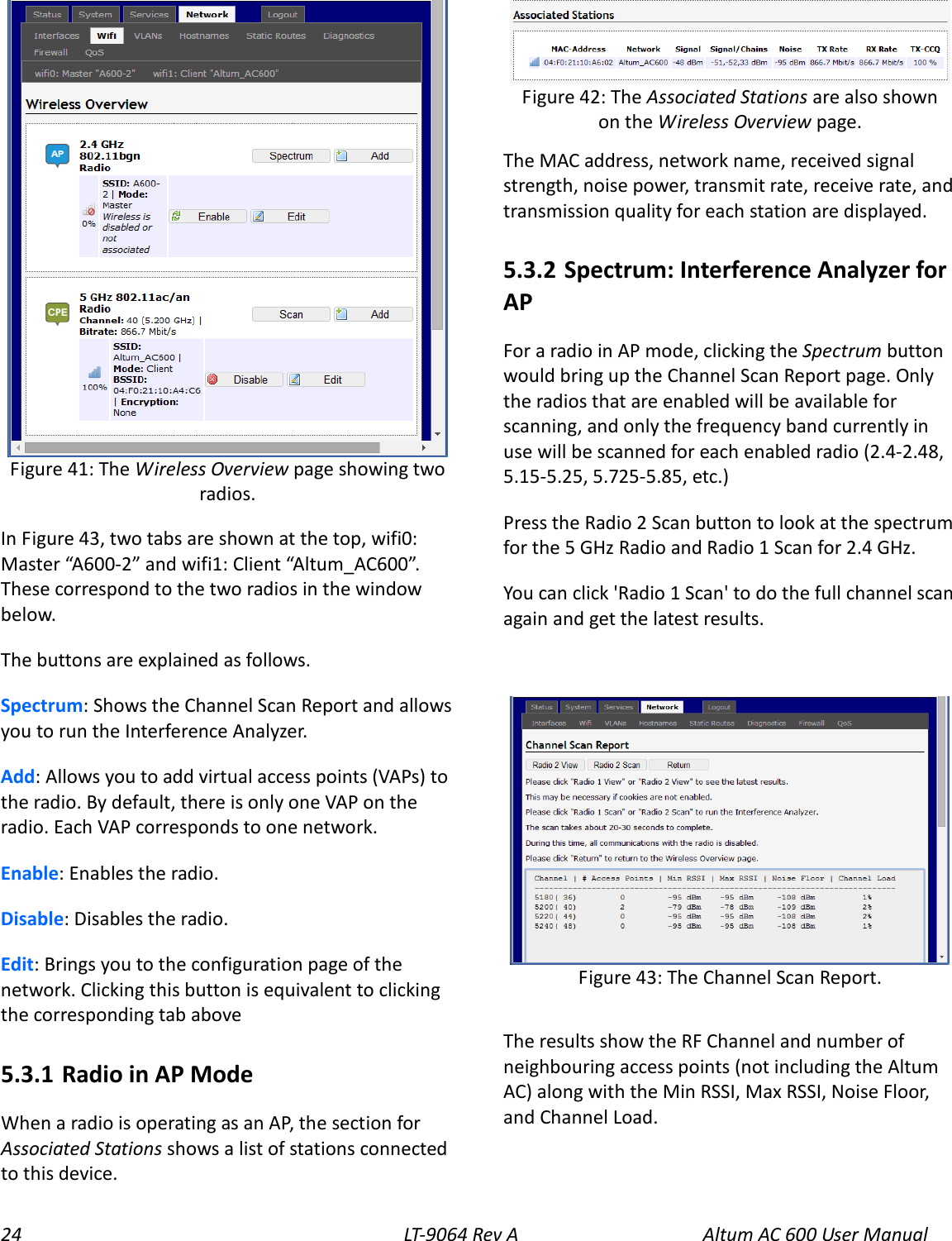 24 LT-9064 Rev A Altum AC 600 User Manual  In Figure 43, two tabs are shown at the top, wifi0: Master “A600-2” and wifi1: Client “Altum_AC600”. These correspond to the two radios in the window below. The buttons are explained as follows. Spectrum: Shows the Channel Scan Report and allows you to run the Interference Analyzer. Add: Allows you to add virtual access points (VAPs) to the radio. By default, there is only one VAP on the radio. Each VAP corresponds to one network. Enable: Enables the radio. Disable: Disables the radio. Edit: Brings you to the configuration page of the network. Clicking this button is equivalent to clicking the corresponding tab above   5.3.1  Radio in AP Mode When a radio is operating as an AP, the section for Associated Stations shows a list of stations connected to this device.  The MAC address, network name, received signal strength, noise power, transmit rate, receive rate, and transmission quality for each station are displayed. 5.3.2  Spectrum: Interference Analyzer for AP For a radio in AP mode, clicking the Spectrum button would bring up the Channel Scan Report page. Only the radios that are enabled will be available for scanning, and only the frequency band currently in use will be scanned for each enabled radio (2.4-2.48, 5.15-5.25, 5.725-5.85, etc.) Press the Radio 2 Scan button to look at the spectrum for the 5 GHz Radio and Radio 1 Scan for 2.4 GHz. You can click &apos;Radio 1 Scan&apos; to do the full channel scan again and get the latest results.   The results show the RF Channel and number of neighbouring access points (not including the Altum AC) along with the Min RSSI, Max RSSI, Noise Floor, and Channel Load. Figure 43: The Channel Scan Report. Figure 42: The Associated Stations are also shown on the Wireless Overview page. Figure 41: The Wireless Overview page showing two radios. 