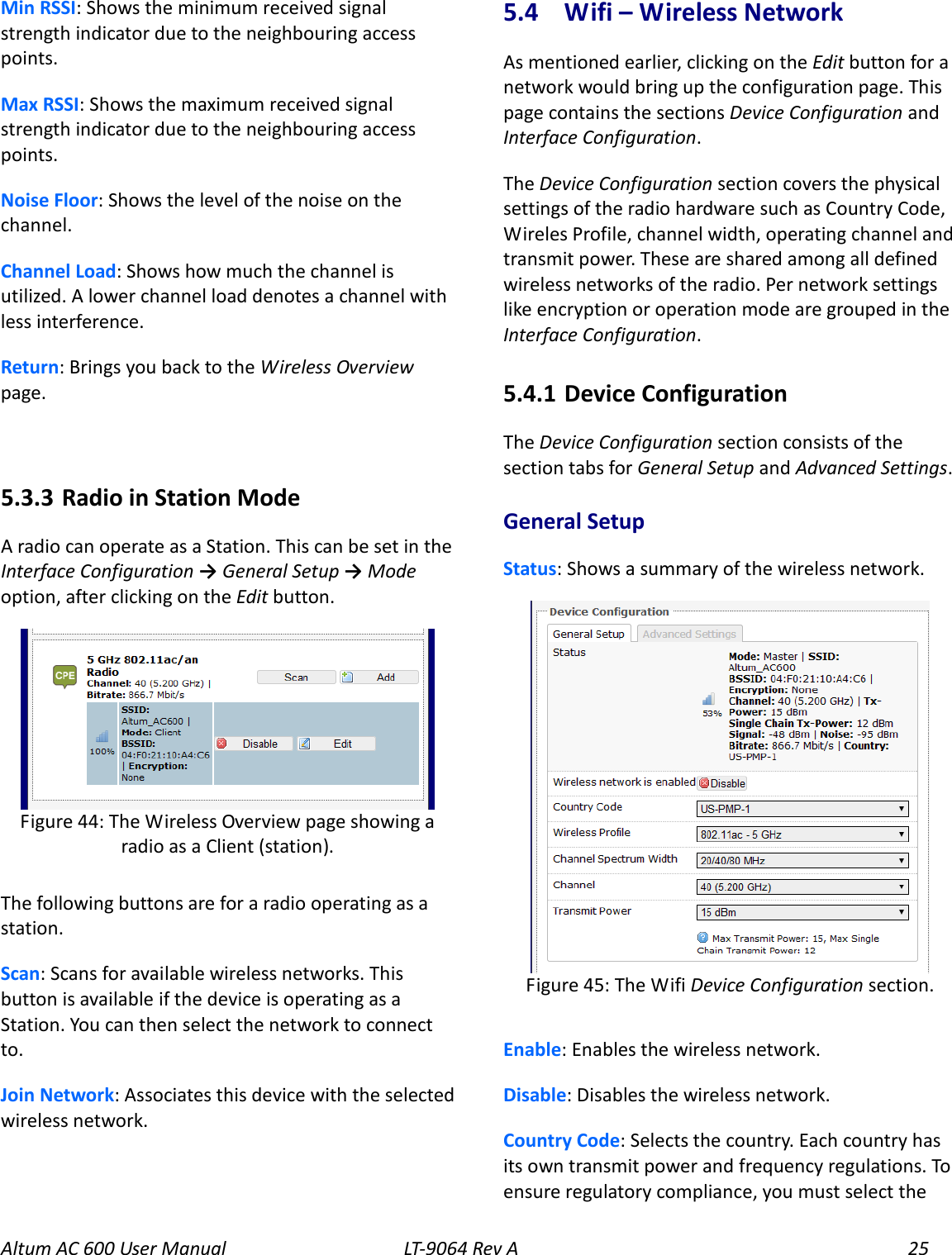 Altum AC 600 User Manual   LT-9064 Rev A 25 Min RSSI: Shows the minimum received signal strength indicator due to the neighbouring access points. Max RSSI: Shows the maximum received signal strength indicator due to the neighbouring access points. Noise Floor: Shows the level of the noise on the channel. Channel Load: Shows how much the channel is utilized. A lower channel load denotes a channel with less interference. Return: Brings you back to the Wireless Overview page.  5.3.3  Radio in Station Mode A radio can operate as a Station. This can be set in the   Interface Configuration → General Setup → Mode option, after clicking on the Edit button.  The following buttons are for a radio operating as a station. Scan: Scans for available wireless networks. This button is available if the device is operating as a Station. You can then select the network to connect to. Join Network: Associates this device with the selected wireless network. 5.4  Wifi – Wireless Network As mentioned earlier, clicking on the Edit button for a network would bring up the configuration page. This page contains the sections Device Configuration and Interface Configuration. The Device Configuration section covers the physical settings of the radio hardware such as Country Code, Wireles Profile, channel width, operating channel and transmit power. These are shared among all defined wireless networks of the radio. Per network settings like encryption or operation mode are grouped in the Interface Configuration. 5.4.1  Device Configuration The Device Configuration section consists of the section tabs for General Setup and Advanced Settings. General Setup Status: Shows a summary of the wireless network.  Enable: Enables the wireless network. Disable: Disables the wireless network. Country Code: Selects the country. Each country has its own transmit power and frequency regulations. To ensure regulatory compliance, you must select the  Figure 45: The Wifi Device Configuration section.  Figure 44: The Wireless Overview page showing a radio as a Client (station). 