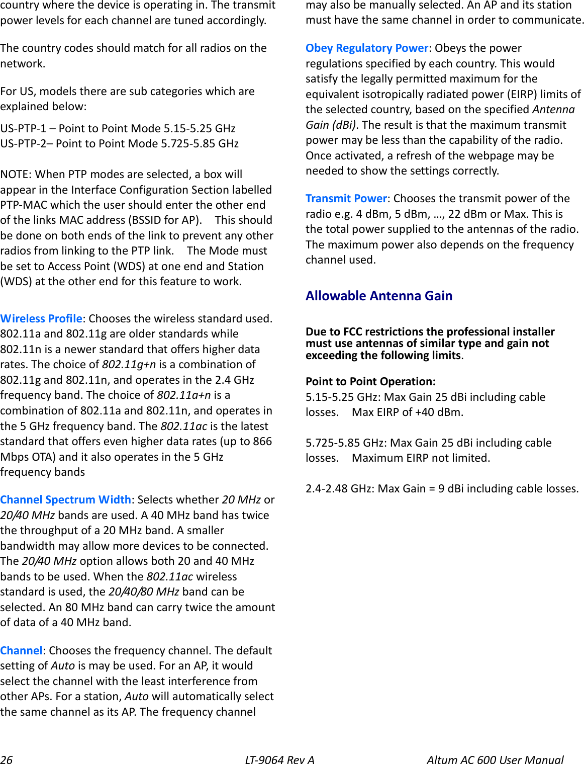 26 LT-9064 Rev A Altum AC 600 User Manual country where the device is operating in. The transmit power levels for each channel are tuned accordingly. The country codes should match for all radios on the network.   For US, models there are sub categories which are explained below: US-PTP-1 – Point to Point Mode 5.15-5.25 GHz US-PTP-2– Point to Point Mode 5.725-5.85 GHz  NOTE: When PTP modes are selected, a box will appear in the Interface Configuration Section labelled PTP-MAC which the user should enter the other end of the links MAC address (BSSID for AP).    This should be done on both ends of the link to prevent any other radios from linking to the PTP link.    The Mode must be set to Access Point (WDS) at one end and Station (WDS) at the other end for this feature to work.  Wireless Profile: Chooses the wireless standard used. 802.11a and 802.11g are older standards while 802.11n is a newer standard that offers higher data rates. The choice of 802.11g+n is a combination of 802.11g and 802.11n, and operates in the 2.4 GHz frequency band. The choice of 802.11a+n is a combination of 802.11a and 802.11n, and operates in the 5 GHz frequency band. The 802.11ac is the latest standard that offers even higher data rates (up to 866 Mbps OTA) and it also operates in the 5 GHz frequency bands Channel Spectrum Width: Selects whether 20 MHz or 20/40 MHz bands are used. A 40 MHz band has twice the throughput of a 20 MHz band. A smaller bandwidth may allow more devices to be connected. The 20/40 MHz option allows both 20 and 40 MHz bands to be used. When the 802.11ac wireless standard is used, the 20/40/80 MHz band can be selected. An 80 MHz band can carry twice the amount of data of a 40 MHz band. Channel: Chooses the frequency channel. The default setting of Auto is may be used. For an AP, it would select the channel with the least interference from other APs. For a station, Auto will automatically select the same channel as its AP. The frequency channel may also be manually selected. An AP and its station must have the same channel in order to communicate. Obey Regulatory Power: Obeys the power regulations specified by each country. This would satisfy the legally permitted maximum for the equivalent isotropically radiated power (EIRP) limits of the selected country, based on the specified Antenna Gain (dBi). The result is that the maximum transmit power may be less than the capability of the radio. Once activated, a refresh of the webpage may be needed to show the settings correctly. Transmit Power: Chooses the transmit power of the radio e.g. 4 dBm, 5 dBm, …, 22 dBm or Max. This is the total power supplied to the antennas of the radio. The maximum power also depends on the frequency channel used. Allowable Antenna Gain  Due to FCC restrictions the professional installer must use antennas of similar type and gain not exceeding the following limits.  Point to Point Operation: 5.15-5.25 GHz: Max Gain 25 dBi including cable losses.    Max EIRP of +40 dBm.  5.725-5.85 GHz: Max Gain 25 dBi including cable losses.    Maximum EIRP not limited.    2.4-2.48 GHz: Max Gain = 9 dBi including cable losses.  