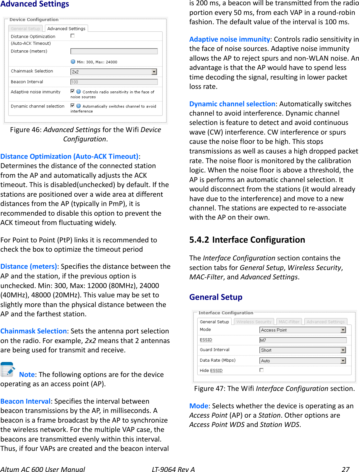 Altum AC 600 User Manual   LT-9064 Rev A 27 Advanced Settings  Distance Optimization (Auto-ACK Timeout): Determines the distance of the connected station from the AP and automatically adjusts the ACK timeout. This is disabled(unchecked) by default. If the stations are positioned over a wide area at different distances from the AP (typically in PmP), it is recommended to disable this option to prevent the ACK timeout from fluctuating widely. For Point to Point (PtP) links it is recommended to check the box to optimize the timeout period Distance (meters): Specifies the distance between the AP and the station, if the previous option is unchecked. Min: 300, Max: 12000 (80MHz), 24000 (40MHz), 48000 (20MHz). This value may be set to slightly more than the physical distance between the AP and the farthest station. Chainmask Selection: Sets the antenna port selection on the radio. For example, 2x2 means that 2 antennas are being used for transmit and receive.  Note: The following options are for the device operating as an access point (AP). Beacon Interval: Specifies the interval between beacon transmissions by the AP, in milliseconds. A beacon is a frame broadcast by the AP to synchronize the wireless network. For the multiple VAP case, the beacons are transmitted evenly within this interval. Thus, if four VAPs are created and the beacon interval is 200 ms, a beacon will be transmitted from the radio portion every 50 ms, from each VAP in a round-robin fashion. The default value of the interval is 100 ms. Adaptive noise immunity: Controls radio sensitivity in the face of noise sources. Adaptive noise immunity allows the AP to reject spurs and non-WLAN noise. An advantage is that the AP would have to spend less time decoding the signal, resulting in lower packet loss rate. Dynamic channel selection: Automatically switches channel to avoid interference. Dynamic channel selection is feature to detect and avoid continuous wave (CW) interference. CW interference or spurs cause the noise floor to be high. This stops transmissions as well as causes a high dropped packet rate. The noise floor is monitored by the calibration logic. When the noise floor is above a threshold, the AP is performs an automatic channel selection. It would disconnect from the stations (it would already have due to the interference) and move to a new channel. The stations are expected to re-associate with the AP on their own. 5.4.2  Interface Configuration The Interface Configuration section contains the section tabs for General Setup, Wireless Security, MAC-Filter, and Advanced Settings. General Setup  Mode: Selects whether the device is operating as an Access Point (AP) or a Station. Other options are Access Point WDS and Station WDS. Figure 47: The Wifi Interface Configuration section. Figure 46: Advanced Settings for the Wifi Device Configuration. 