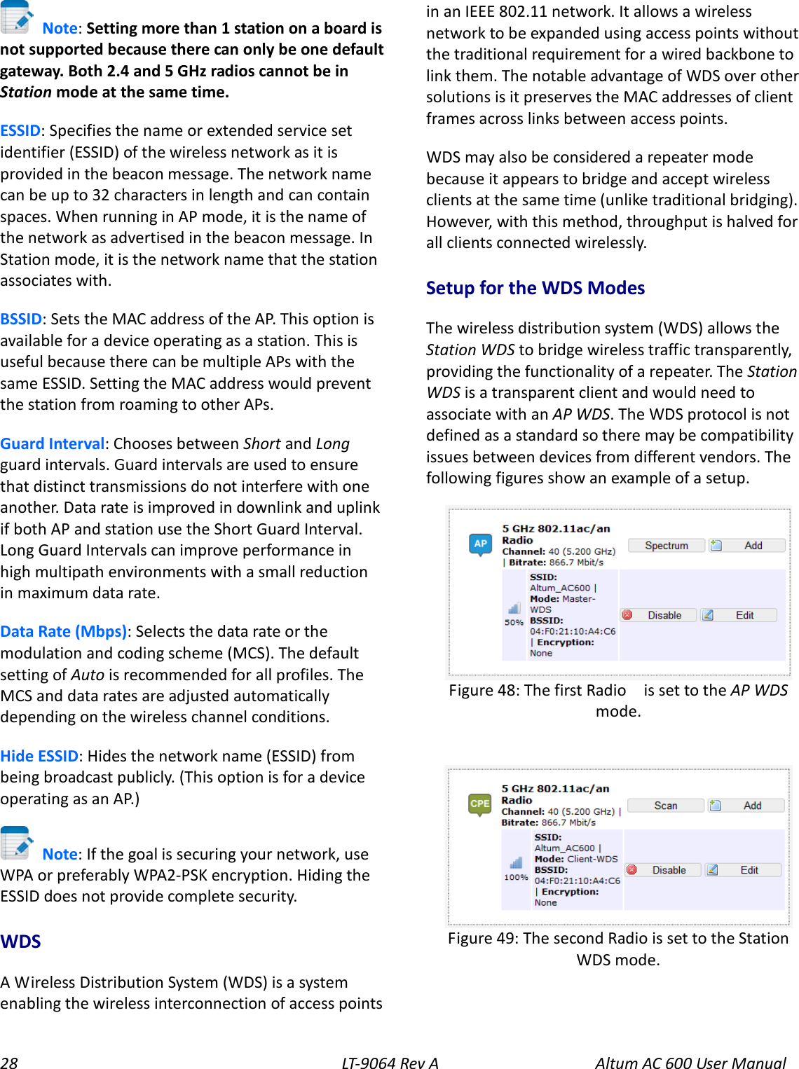28 LT-9064 Rev A Altum AC 600 User Manual  Note: Setting more than 1 station on a board is not supported because there can only be one default gateway. Both 2.4 and 5 GHz radios cannot be in Station mode at the same time. ESSID: Specifies the name or extended service set identifier (ESSID) of the wireless network as it is provided in the beacon message. The network name can be up to 32 characters in length and can contain spaces. When running in AP mode, it is the name of the network as advertised in the beacon message. In Station mode, it is the network name that the station associates with. BSSID: Sets the MAC address of the AP. This option is available for a device operating as a station. This is useful because there can be multiple APs with the same ESSID. Setting the MAC address would prevent the station from roaming to other APs. Guard Interval: Chooses between Short and Long guard intervals. Guard intervals are used to ensure that distinct transmissions do not interfere with one another. Data rate is improved in downlink and uplink if both AP and station use the Short Guard Interval. Long Guard Intervals can improve performance in high multipath environments with a small reduction in maximum data rate. Data Rate (Mbps): Selects the data rate or the modulation and coding scheme (MCS). The default setting of Auto is recommended for all profiles. The MCS and data rates are adjusted automatically depending on the wireless channel conditions. Hide ESSID: Hides the network name (ESSID) from being broadcast publicly. (This option is for a device operating as an AP.)  Note: If the goal is securing your network, use WPA or preferably WPA2-PSK encryption. Hiding the ESSID does not provide complete security. WDS A Wireless Distribution System (WDS) is a system enabling the wireless interconnection of access points in an IEEE 802.11 network. It allows a wireless network to be expanded using access points without the traditional requirement for a wired backbone to link them. The notable advantage of WDS over other solutions is it preserves the MAC addresses of client frames across links between access points. WDS may also be considered a repeater mode because it appears to bridge and accept wireless clients at the same time (unlike traditional bridging). However, with this method, throughput is halved for all clients connected wirelessly. Setup for the WDS Modes The wireless distribution system (WDS) allows the Station WDS to bridge wireless traffic transparently, providing the functionality of a repeater. The Station WDS is a transparent client and would need to associate with an AP WDS. The WDS protocol is not defined as a standard so there may be compatibility issues between devices from different vendors. The following figures show an example of a setup.    Figure 49: The second Radio is set to the Station WDS mode.  Figure 48: The first Radio    is set to the AP WDS mode. 