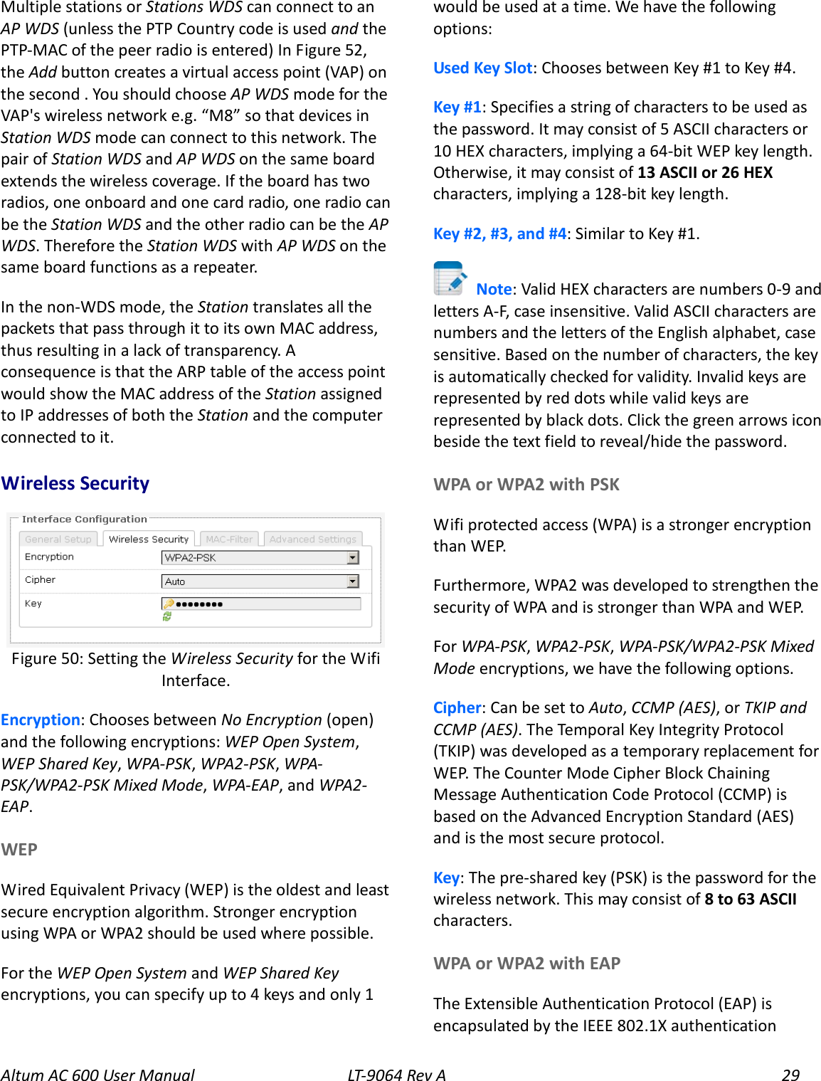 Altum AC 600 User Manual   LT-9064 Rev A 29 Multiple stations or Stations WDS can connect to an AP WDS (unless the PTP Country code is used and the PTP-MAC of the peer radio is entered) In Figure 52, the Add button creates a virtual access point (VAP) on the second . You should choose AP WDS mode for the VAP&apos;s wireless network e.g. “M8” so that devices in Station WDS mode can connect to this network. The pair of Station WDS and AP WDS on the same board extends the wireless coverage. If the board has two radios, one onboard and one card radio, one radio can be the Station WDS and the other radio can be the AP WDS. Therefore the Station WDS with AP WDS on the same board functions as a repeater. In the non-WDS mode, the Station translates all the packets that pass through it to its own MAC address, thus resulting in a lack of transparency. A consequence is that the ARP table of the access point would show the MAC address of the Station assigned to IP addresses of both the Station and the computer connected to it. Wireless Security  Encryption: Chooses between No Encryption (open) and the following encryptions: WEP Open System, WEP Shared Key, WPA-PSK, WPA2-PSK, WPA-PSK/WPA2-PSK Mixed Mode, WPA-EAP, and WPA2-EAP. WEP Wired Equivalent Privacy (WEP) is the oldest and least secure encryption algorithm. Stronger encryption using WPA or WPA2 should be used where possible. For the WEP Open System and WEP Shared Key encryptions, you can specify up to 4 keys and only 1 would be used at a time. We have the following options: Used Key Slot: Chooses between Key #1 to Key #4. Key #1: Specifies a string of characters to be used as the password. It may consist of 5 ASCII characters or 10 HEX characters, implying a 64-bit WEP key length. Otherwise, it may consist of 13 ASCII or 26 HEX characters, implying a 128-bit key length.   Key #2, #3, and #4: Similar to Key #1.  Note: Valid HEX characters are numbers 0-9 and letters A-F, case insensitive. Valid ASCII characters are numbers and the letters of the English alphabet, case sensitive. Based on the number of characters, the key is automatically checked for validity. Invalid keys are represented by red dots while valid keys are represented by black dots. Click the green arrows icon beside the text field to reveal/hide the password. WPA or WPA2 with PSK Wifi protected access (WPA) is a stronger encryption than WEP. Furthermore, WPA2 was developed to strengthen the security of WPA and is stronger than WPA and WEP. For WPA-PSK, WPA2-PSK, WPA-PSK/WPA2-PSK Mixed Mode encryptions, we have the following options. Cipher: Can be set to Auto, CCMP (AES), or TKIP and CCMP (AES). The Temporal Key Integrity Protocol (TKIP) was developed as a temporary replacement for WEP. The Counter Mode Cipher Block Chaining Message Authentication Code Protocol (CCMP) is based on the Advanced Encryption Standard (AES) and is the most secure protocol. Key: The pre-shared key (PSK) is the password for the wireless network. This may consist of 8 to 63 ASCII characters. WPA or WPA2 with EAP The Extensible Authentication Protocol (EAP) is encapsulated by the IEEE 802.1X authentication Figure 50: Setting the Wireless Security for the Wifi Interface. 