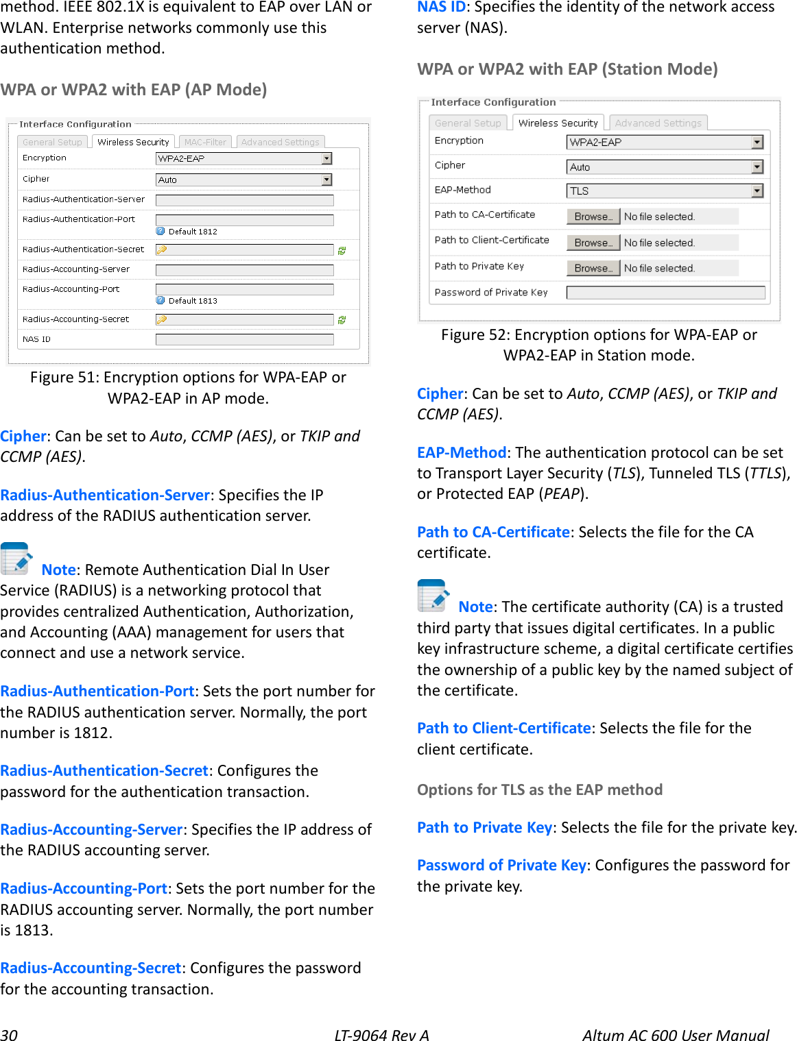 30 LT-9064 Rev A Altum AC 600 User Manual method. IEEE 802.1X is equivalent to EAP over LAN or WLAN. Enterprise networks commonly use this authentication method. WPA or WPA2 with EAP (AP Mode)  Cipher: Can be set to Auto, CCMP (AES), or TKIP and CCMP (AES). Radius-Authentication-Server: Specifies the IP address of the RADIUS authentication server.  Note: Remote Authentication Dial In User Service (RADIUS) is a networking protocol that provides centralized Authentication, Authorization, and Accounting (AAA) management for users that connect and use a network service. Radius-Authentication-Port: Sets the port number for the RADIUS authentication server. Normally, the port number is 1812. Radius-Authentication-Secret: Configures the password for the authentication transaction. Radius-Accounting-Server: Specifies the IP address of the RADIUS accounting server. Radius-Accounting-Port: Sets the port number for the RADIUS accounting server. Normally, the port number is 1813. Radius-Accounting-Secret: Configures the password for the accounting transaction. NAS ID: Specifies the identity of the network access server (NAS). WPA or WPA2 with EAP (Station Mode)  Cipher: Can be set to Auto, CCMP (AES), or TKIP and CCMP (AES). EAP-Method: The authentication protocol can be set to Transport Layer Security (TLS), Tunneled TLS (TTLS), or Protected EAP (PEAP). Path to CA-Certificate: Selects the file for the CA certificate.  Note: The certificate authority (CA) is a trusted third party that issues digital certificates. In a public key infrastructure scheme, a digital certificate certifies the ownership of a public key by the named subject of the certificate. Path to Client-Certificate: Selects the file for the client certificate. Options for TLS as the EAP method Path to Private Key: Selects the file for the private key. Password of Private Key: Configures the password for the private key. Figure 52: Encryption options for WPA-EAP or WPA2-EAP in Station mode. Figure 51: Encryption options for WPA-EAP or WPA2-EAP in AP mode. 