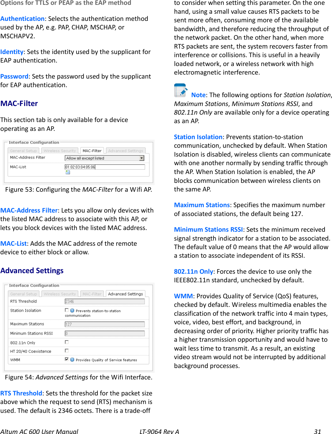 Altum AC 600 User Manual   LT-9064 Rev A 31 Options for TTLS or PEAP as the EAP method Authentication: Selects the authentication method used by the AP, e.g. PAP, CHAP, MSCHAP, or MSCHAPV2. Identity: Sets the identity used by the supplicant for EAP authentication. Password: Sets the password used by the supplicant for EAP authentication. MAC-Filter This section tab is only available for a device operating as an AP.  MAC-Address Filter: Lets you allow only devices with the listed MAC address to associate with this AP, or lets you block devices with the listed MAC address. MAC-List: Adds the MAC address of the remote device to either block or allow. Advanced Settings  RTS Threshold: Sets the threshold for the packet size above which the request to send (RTS) mechanism is used. The default is 2346 octets. There is a trade-off to consider when setting this parameter. On the one hand, using a small value causes RTS packets to be sent more often, consuming more of the available bandwidth, and therefore reducing the throughput of the network packet. On the other hand, when more RTS packets are sent, the system recovers faster from interference or collisions. This is useful in a heavily loaded network, or a wireless network with high electromagnetic interference.  Note: The following options for Station Isolation, Maximum Stations, Minimum Stations RSSI, and 802.11n Only are available only for a device operating as an AP. Station Isolation: Prevents station-to-station communication, unchecked by default. When Station Isolation is disabled, wireless clients can communicate with one another normally by sending traffic through the AP. When Station Isolation is enabled, the AP blocks communication between wireless clients on the same AP. Maximum Stations: Specifies the maximum number of associated stations, the default being 127. Minimum Stations RSSI: Sets the minimum received signal strength indicator for a station to be associated. The default value of 0 means that the AP would allow a station to associate independent of its RSSI. 802.11n Only: Forces the device to use only the IEEE802.11n standard, unchecked by default. WMM: Provides Quality of Service (QoS) features, checked by default. Wireless multimedia enables the classification of the network traffic into 4 main types, voice, video, best effort, and background, in decreasing order of priority. Higher priority traffic has a higher transmission opportunity and would have to wait less time to transmit. As a result, an existing video stream would not be interrupted by additional background processes. Figure 54: Advanced Settings for the Wifi Interface. Figure 53: Configuring the MAC-Filter for a Wifi AP. 