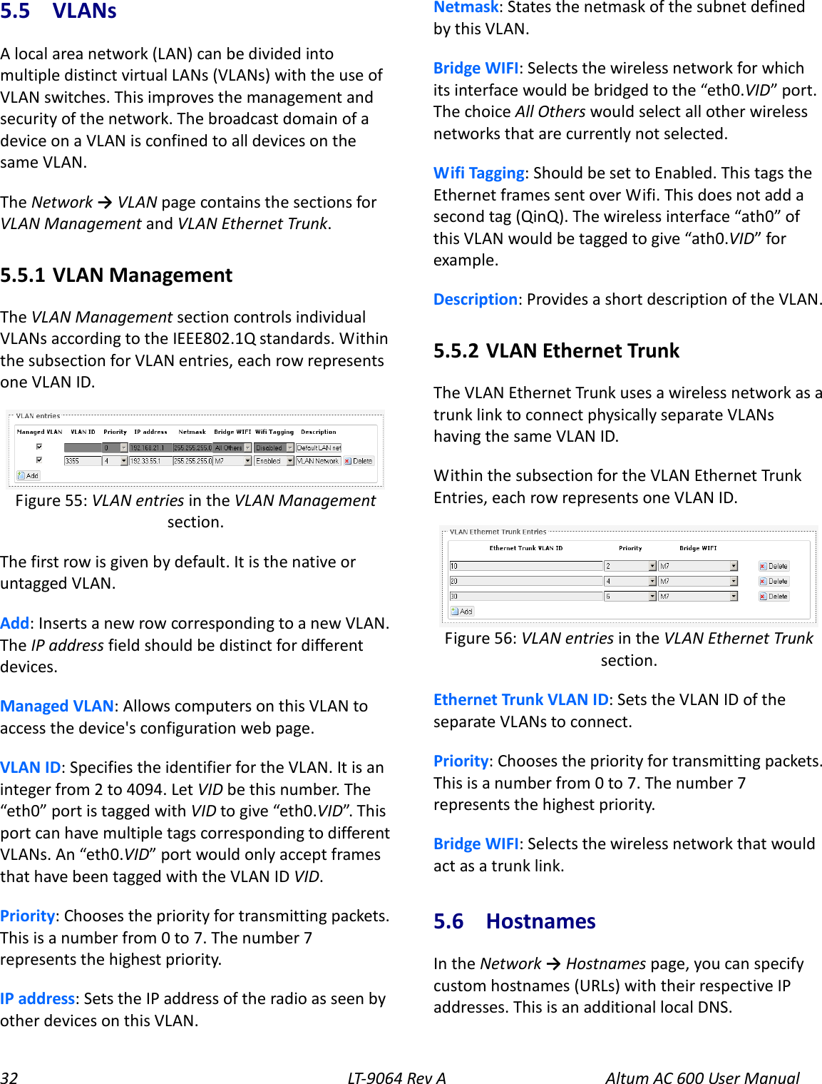 32 LT-9064 Rev A Altum AC 600 User Manual 5.5  VLANs A local area network (LAN) can be divided into multiple distinct virtual LANs (VLANs) with the use of VLAN switches. This improves the management and security of the network. The broadcast domain of a device on a VLAN is confined to all devices on the same VLAN. The Network → VLAN page contains the sections for VLAN Management and VLAN Ethernet Trunk. 5.5.1  VLAN Management The VLAN Management section controls individual VLANs according to the IEEE802.1Q standards. Within the subsection for VLAN entries, each row represents one VLAN ID.  The first row is given by default. It is the native or untagged VLAN. Add: Inserts a new row corresponding to a new VLAN. The IP address field should be distinct for different devices. Managed VLAN: Allows computers on this VLAN to access the device&apos;s configuration web page. VLAN ID: Specifies the identifier for the VLAN. It is an integer from 2 to 4094. Let VID be this number. The “eth0” port is tagged with VID to give “eth0.VID”. Th is port can have multiple tags corresponding to different VLANs. An “eth0.VID” port would only accept frames that have been tagged with the VLAN ID VID. Priority: Chooses the priority for transmitting packets. This is a number from 0 to 7. The number 7 represents the highest priority. IP address: Sets the IP address of the radio as seen by other devices on this VLAN. Netmask: States the netmask of the subnet defined by this VLAN. Bridge WIFI: Selects the wireless network for which its interface would be bridged to the “eth0.VID” port. The choice All Others would select all other wireless networks that are currently not selected. Wifi Tagging: Should be set to Enabled. This tags the Ethernet frames sent over Wifi. This does not add a second tag (QinQ). The wireless interface “ath0” of this VLAN would be tagged to give “ath0.VID” for example. Description: Provides a short description of the VLAN. 5.5.2  VLAN Ethernet Trunk The VLAN Ethernet Trunk uses a wireless network as a trunk link to connect physically separate VLANs having the same VLAN ID. Within the subsection for the VLAN Ethernet Trunk Entries, each row represents one VLAN ID.  Ethernet Trunk VLAN ID: Sets the VLAN ID of the separate VLANs to connect. Priority: Chooses the priority for transmitting packets. This is a number from 0 to 7. The number 7 represents the highest priority. Bridge WIFI: Selects the wireless network that would act as a trunk link. 5.6  Hostnames In the Network → Hostnames page, you can specify custom hostnames (URLs) with their respective IP addresses. This is an additional local DNS. Figure 56: VLAN entries in the VLAN Ethernet Trunk section. Figure 55: VLAN entries in the VLAN Management section. 