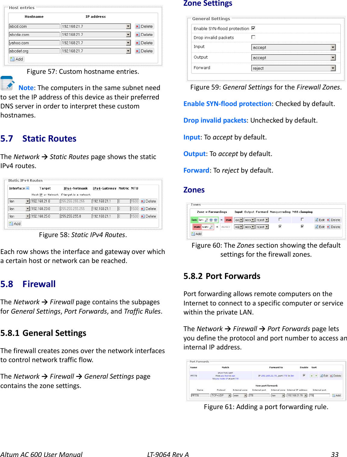 Altum AC 600 User Manual   LT-9064 Rev A 33   Note: The computers in the same subnet need to set the IP address of this device as their preferred DNS server in order to interpret these custom hostnames. 5.7  Static Routes The Network → Static Routes page shows the static IPv4 routes.  Each row shows the interface and gateway over which a certain host or network can be reached. 5.8  Firewall The Network → Firewall page contains the subpages for General Settings, Port Forwards, and Traffic Rules. 5.8.1  General Settings The firewall creates zones over the network interfaces to control network traffic flow. The Network → Firewall → General Settings page contains the zone settings. Zone Settings  Enable SYN-flood protection: Checked by default.   Drop invalid packets: Unchecked by default. Input: To accept by default. Output: To accept by default. Forward:  To  reject by default. Zones  5.8.2  Port Forwards Port forwarding allows remote computers on the Internet to connect to a specific computer or service within the private LAN. The Network → Firewall → Port Forwards page lets you define the protocol and port number to access an internal IP address.  Figure 61: Adding a port forwarding rule. Figure 60: The Zones section showing the default settings for the firewall zones. Figure 59: General Settings for the Firewall Zones. Figure 58: Static IPv4 Routes. Figure 57: Custom hostname entries. 