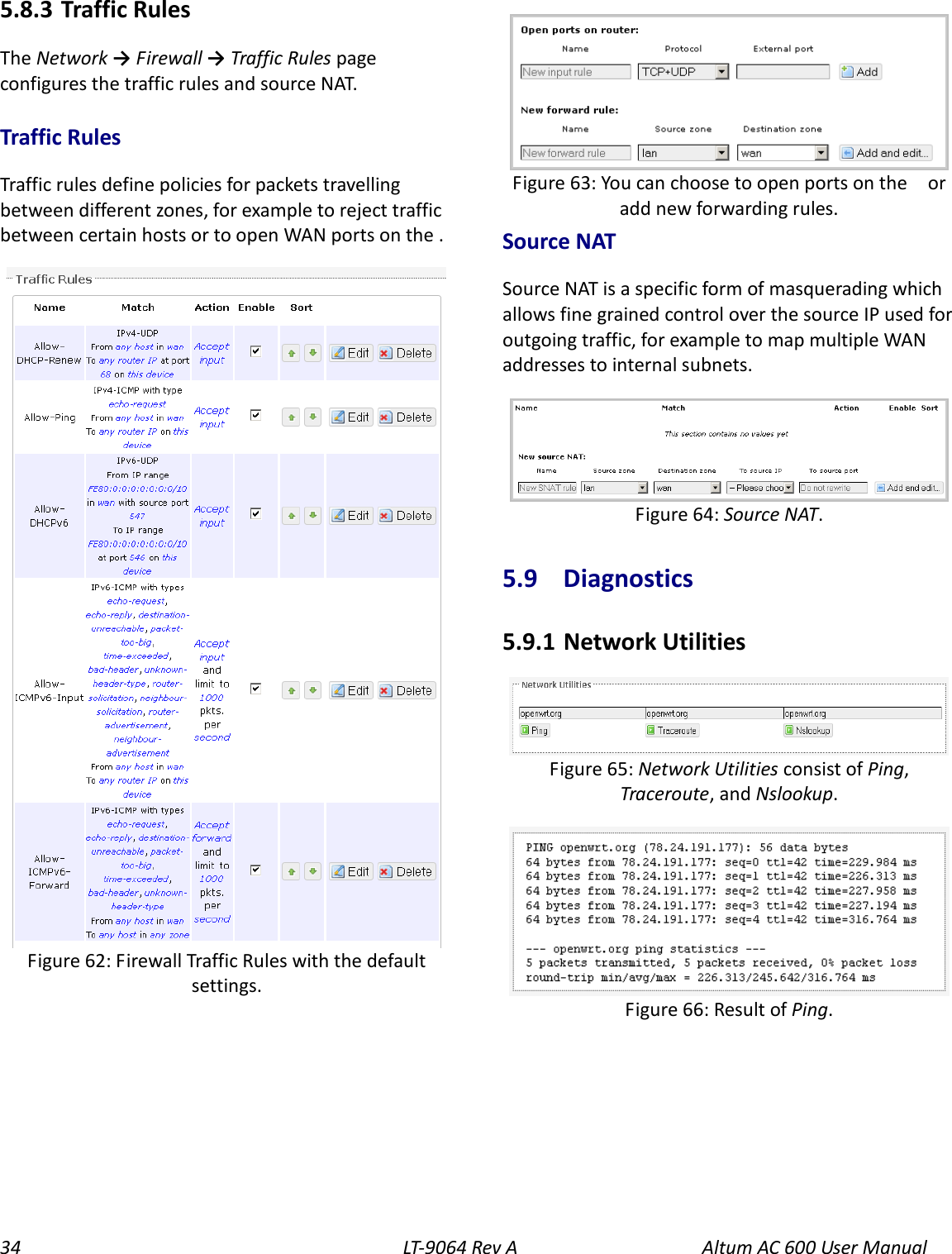 34 LT-9064 Rev A Altum AC 600 User Manual 5.8.3  Traffic Rules The Network → Firewall → Traffic Rules page configures the traffic rules and source NAT. Traffic Rules Traffic rules define policies for packets travelling between different zones, for example to reject traffic between certain hosts or to open WAN ports on the .   Source NAT Source NAT is a specific form of masquerading which allows fine grained control over the source IP used for outgoing traffic, for example to map multiple WAN addresses to internal subnets.  5.9  Diagnostics 5.9.1  Network Utilities   Figure 63: You can choose to open ports on the    or add new forwarding rules. Figure 62: Firewall Traffic Rules with the default settings. Figure 66: Result of Ping. Figure 65: Network Utilities consist of Ping, Traceroute, and Nslookup. Figure 64: Source NAT. 