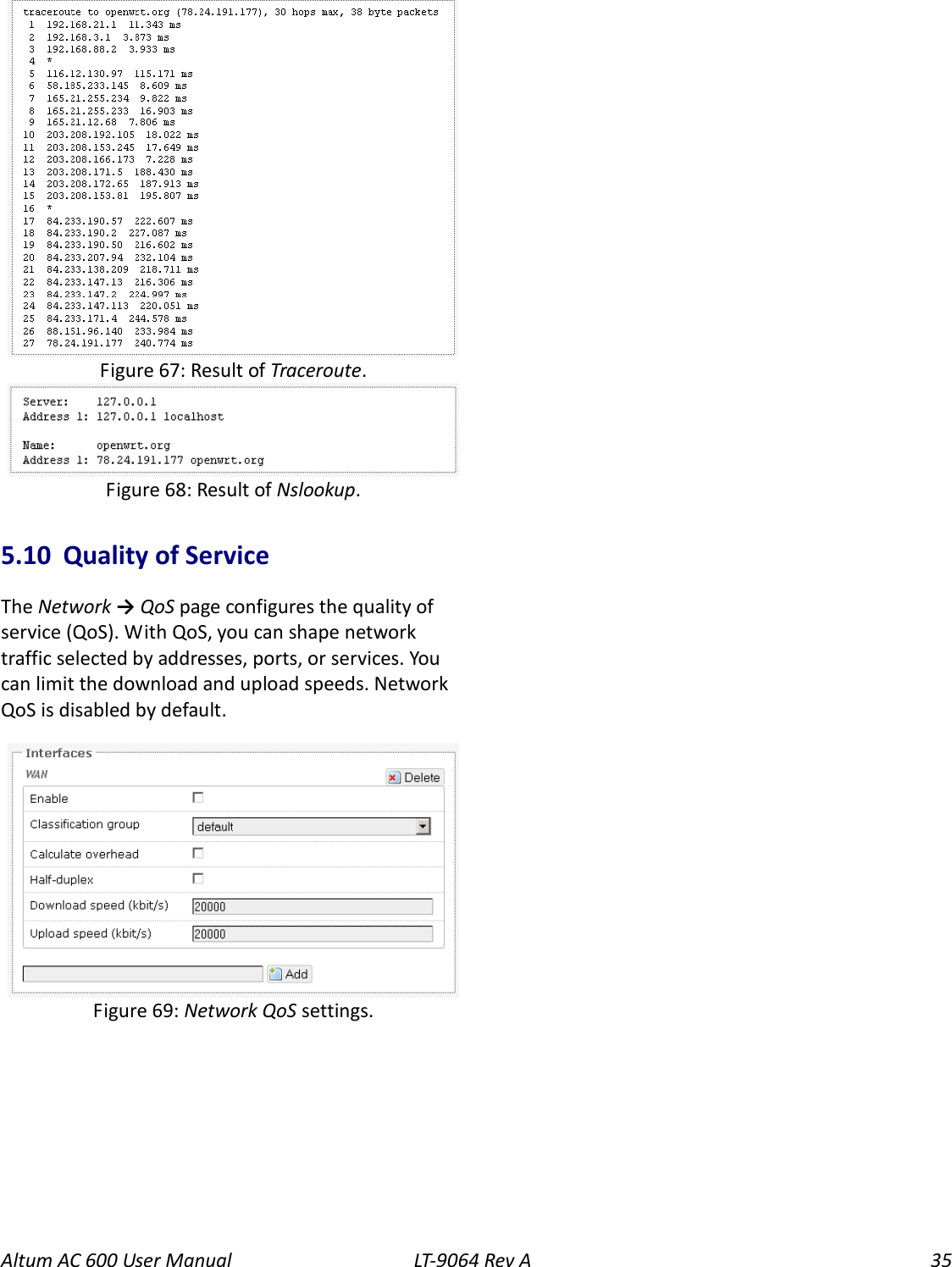 Altum AC 600 User Manual   LT-9064 Rev A 35   5.10  Quality of Service The Network → QoS page configures the quality of service (QoS). With QoS, you can shape network traffic selected by addresses, ports, or services. You can limit the download and upload speeds. Network QoS is disabled by default.  Figure 69: Network QoS settings. Figure 67: Result of Traceroute. Figure 68: Result of Nslookup. 