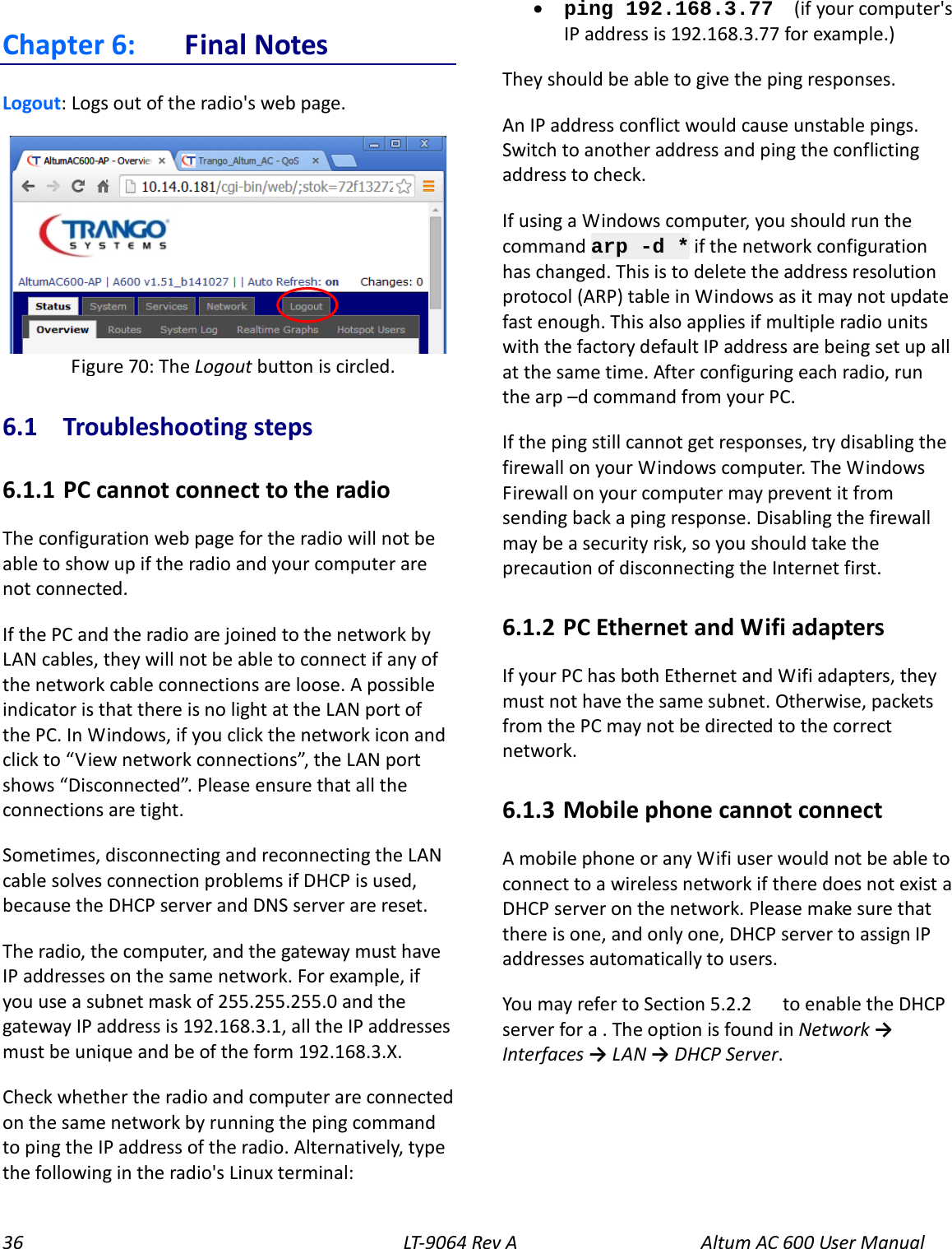 36 LT-9064 Rev A Altum AC 600 User Manual Chapter 6:  Final Notes Logout: Logs out of the radio&apos;s web page.  6.1  Troubleshooting steps 6.1.1  PC cannot connect to the radio The configuration web page for the radio will not be able to show up if the radio and your computer are not connected. If the PC and the radio are joined to the network by LAN cables, they will not be able to connect if any of the network cable connections are loose. A possible indicator is that there is no light at the LAN port of the PC. In Windows, if you click the network icon and click to “View network connections”, the LAN port shows “Disconnected”. Please ensure that all the connections are tight. Sometimes, disconnecting and reconnecting the LAN cable solves connection problems if DHCP is used, because the DHCP server and DNS server are reset. The radio, the computer, and the gateway must have IP addresses on the same network. For example, if you use a subnet mask of 255.255.255.0 and the gateway IP address is 192.168.3.1, all the IP addresses must be unique and be of the form 192.168.3.X. Check whether the radio and computer are connected on the same network by running the ping command to ping the IP address of the radio. Alternatively, type the following in the radio&apos;s Linux terminal: • ping 192.168.3.77  (if your computer&apos;s IP address is 192.168.3.77 for example.) They should be able to give the ping responses. An IP address conflict would cause unstable pings. Switch to another address and ping the conflicting address to check. If using a Windows computer, you should run the command arp -d * if the network configuration has changed. This is to delete the address resolution protocol (ARP) table in Windows as it may not update fast enough. This also applies if multiple radio units with the factory default IP address are being set up all at the same time. After configuring each radio, run the arp –d command from your PC. If the ping still cannot get responses, try disabling the firewall on your Windows computer. The Windows Firewall on your computer may prevent it from sending back a ping response. Disabling the firewall may be a security risk, so you should take the precaution of disconnecting the Internet first. 6.1.2  PC Ethernet and Wifi adapters If your PC has both Ethernet and Wifi adapters, they must not have the same subnet. Otherwise, packets from the PC may not be directed to the correct network. 6.1.3  Mobile phone cannot connect A mobile phone or any Wifi user would not be able to connect to a wireless network if there does not exist a DHCP server on the network. Please make sure that there is one, and only one, DHCP server to assign IP addresses automatically to users. You may refer to Section 5.2.2    to enable the DHCP server for a . The option is found in Network → Interfaces → LAN → DHCP Server.  Figure 70: The Logout button is circled. 