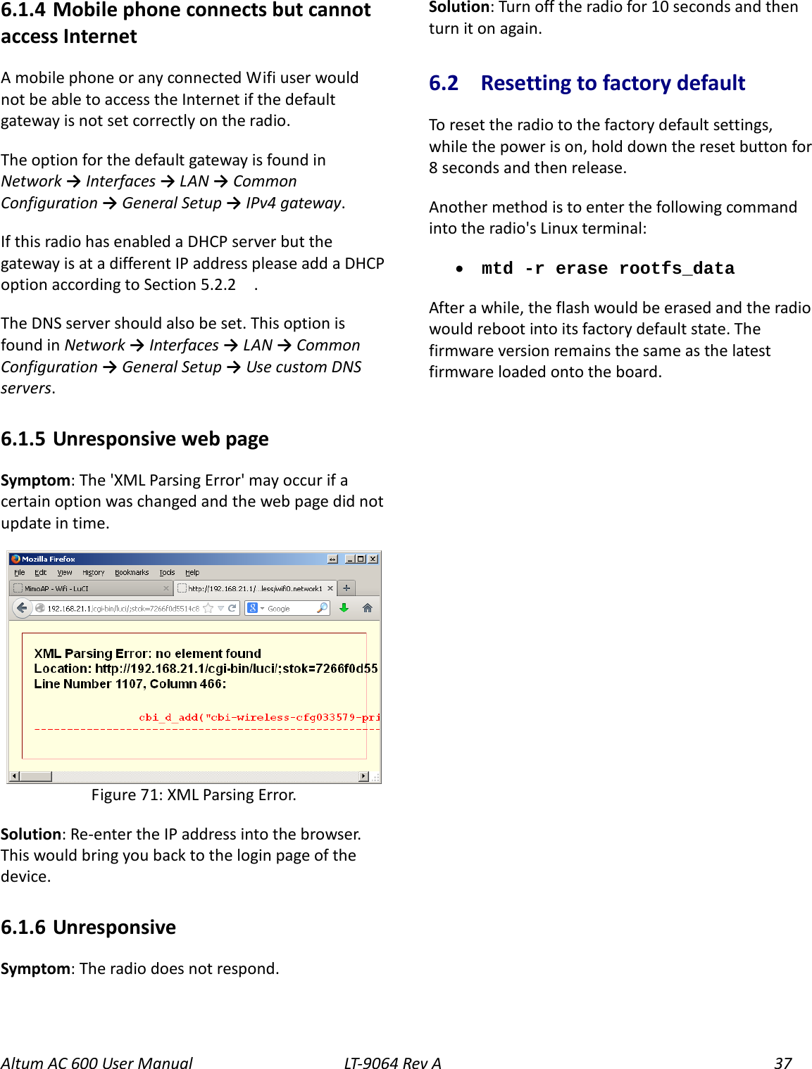 Altum AC 600 User Manual LT-9064 Rev A 37 6.1.4  Mobile phone connects but cannot access Internet A mobile phone or any connected Wifi user would not be able to access the Internet if the default gateway is not set correctly on the radio.   The option for the default gateway is found in Network → Interfaces → LAN → Common Configuration → General Setup → IPv4 gateway. If this radio has enabled a DHCP server but the gateway is at a different IP address please add a DHCP option according to Section 5.2.2    . The DNS server should also be set. This option is found in Network → Interfaces → LAN → Common Configuration → General Setup → Use custom DNS servers. 6.1.5  Unresponsive web page Symptom: The &apos;XML Parsing Error&apos; may occur if a certain option was changed and the web page did not update in time.  Solution: Re-enter the IP address into the browser. This would bring you back to the login page of the device. 6.1.6  Unresponsive   Symptom: The radio does not respond. Solution: Turn off the radio for 10 seconds and then turn it on again. 6.2  Resetting to factory default To reset the radio to the factory default settings, while the power is on, hold down the reset button for 8 seconds and then release. Another method is to enter the following command into the radio&apos;s Linux terminal: • mtd -r erase rootfs_data After a while, the flash would be erased and the radio  would reboot into its factory default state. The firmware version remains the same as the latest firmware loaded onto the board.  Figure 71: XML Parsing Error. 