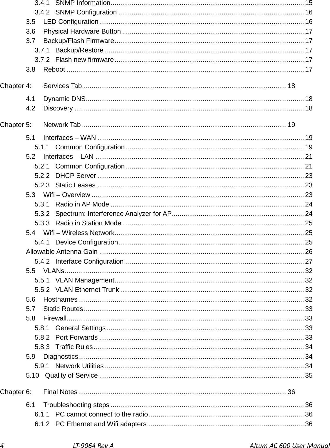 4    LT-9064 Rev A                                     Altum AC 600 User Manual 3.4.1 SNMP Information ..................................................................................................... 15 3.4.2 SNMP Configuration ................................................................................................. 16 3.5 LED Configuration ........................................................................................................... 16 3.6  Physical Hardware Button ............................................................................................... 17 3.7 Backup/Flash Firmware ................................................................................................... 17 3.7.1 Backup/Restore ........................................................................................................ 17 3.7.2 Flash new firmware ................................................................................................... 17 3.8 Reboot ............................................................................................................................ 17 Chapter 4: Services Tab ........................................................................................................... 18 4.1 Dynamic DNS .................................................................................................................. 18 4.2 Discovery ........................................................................................................................ 18 Chapter 5: Network Tab ........................................................................................................... 19 5.1 Interfaces – WAN ............................................................................................................ 19 5.1.1 Common Configuration ............................................................................................. 19 5.2 Interfaces – LAN ............................................................................................................. 21 5.2.1 Common Configuration ............................................................................................. 21 5.2.2 DHCP Server ............................................................................................................ 23 5.2.3 Static Leases ............................................................................................................ 23 5.3 Wifi – Overview ............................................................................................................... 23 5.3.1 Radio in AP Mode ..................................................................................................... 24 5.3.2 Spectrum: Interference Analyzer for AP ..................................................................... 24 5.3.3 Radio in Station Mode ............................................................................................... 25 5.4 Wifi – Wireless Network................................................................................................... 25 5.4.1 Device Configuration ................................................................................................. 25 Allowable Antenna Gain ........................................................................................................... 26 5.4.2 Interface Configuration .............................................................................................. 27 5.5 VLANs ............................................................................................................................. 32 5.5.1 VLAN Management ................................................................................................... 32 5.5.2 VLAN Ethernet Trunk ................................................................................................ 32 5.6 Hostnames ...................................................................................................................... 32 5.7 Static Routes ................................................................................................................... 33 5.8 Firewall ............................................................................................................................ 33 5.8.1 General Settings ....................................................................................................... 33 5.8.2 Port Forwards ........................................................................................................... 33 5.8.3 Traffic Rules .............................................................................................................. 34 5.9 Diagnostics...................................................................................................................... 34 5.9.1 Network Utilities ........................................................................................................ 34 5.10 Quality of Service ........................................................................................................... 35 Chapter 6: Final Notes ............................................................................................................. 36 6.1 Troubleshooting steps ..................................................................................................... 36 6.1.1 PC cannot connect to the radio ................................................................................. 36 6.1.2 PC Ethernet and Wifi adapters .................................................................................. 36 