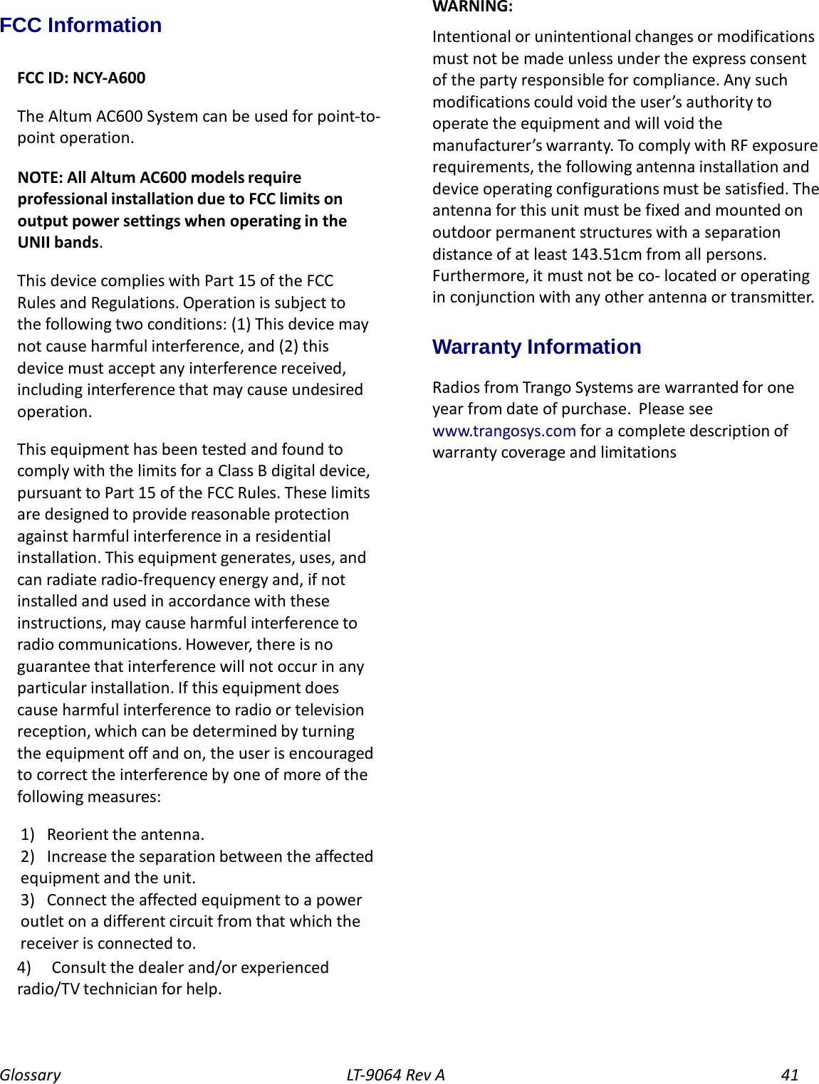 Glossary LT-9064 Rev A 41 FCC Information  FCC ID: NCY-A600  The Altum AC600 System can be used for point-to-point operation.  NOTE: All Altum AC600 models require professional installation due to FCC limits on output power settings when operating in the UNII bands.  This device complies with Part 15 of the FCC Rules and Regulations. Operation is subject to the following two conditions: (1) This device may not cause harmful interference, and (2) this device must accept any interference received, including interference that may cause undesired operation.  This equipment has been tested and found to comply with the limits for a Class B digital device, pursuant to Part 15 of the FCC Rules. These limits are designed to provide reasonable protection against harmful interference in a residential installation. This equipment generates, uses, and can radiate radio-frequency energy and, if not installed and used in accordance with these instructions, may cause harmful interference to radio communications. However, there is no guarantee that interference will not occur in any particular installation. If this equipment does cause harmful interference to radio or television reception, which can be determined by turning the equipment off and on, the user is encouraged to correct the interference by one of more of the following measures:  1) Reorient the antenna. 2) Increase the separation between the affected equipment and the unit. 3) Connect the affected equipment to a power outlet on a different circuit from that which the receiver is connected to. 4) Consult the dealer and/or experienced radio/TV technician for help.    WARNING: Intentional or unintentional changes or modifications must not be made unless under the express consent of the party responsible for compliance. Any such modifications could void the user’s authority to operate the equipment and will void the manufacturer’s warranty. To comply with RF exposure requirements, the following antenna installation and device operating configurations must be satisfied. The antenna for this unit must be fixed and mounted on outdoor permanent structures with a separation distance of at least 143.51cm from all persons. Furthermore, it must not be co- located or operating in conjunction with any other antenna or transmitte r. Warranty Information Radios from Trango Systems are warranted for one year from date of purchase. Please see www.trangosys.com for a complete description of warranty coverage and limitations 