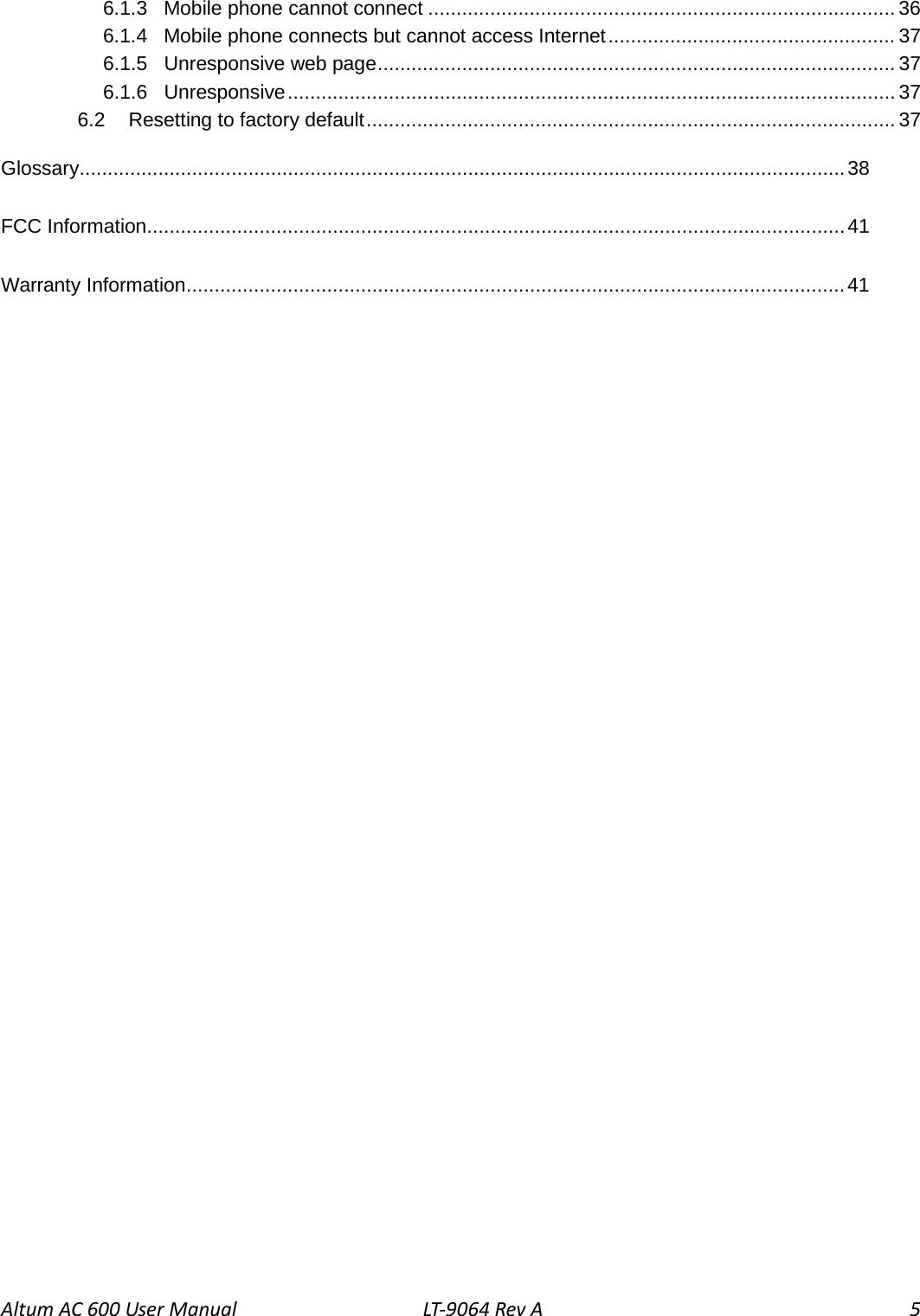 Altum AC 600 User Manual LT-9064 Rev A  5 6.1.3 Mobile phone cannot connect ................................................................................... 36 6.1.4 Mobile phone connects but cannot access Internet ................................................... 37 6.1.5 Unresponsive web page ............................................................................................ 37 6.1.6 Unresponsive ............................................................................................................ 37 6.2 Resetting to factory default .............................................................................................. 37 Glossary........................................................................................................................................ 38 FCC Information ............................................................................................................................ 41 Warranty Information ..................................................................................................................... 41  