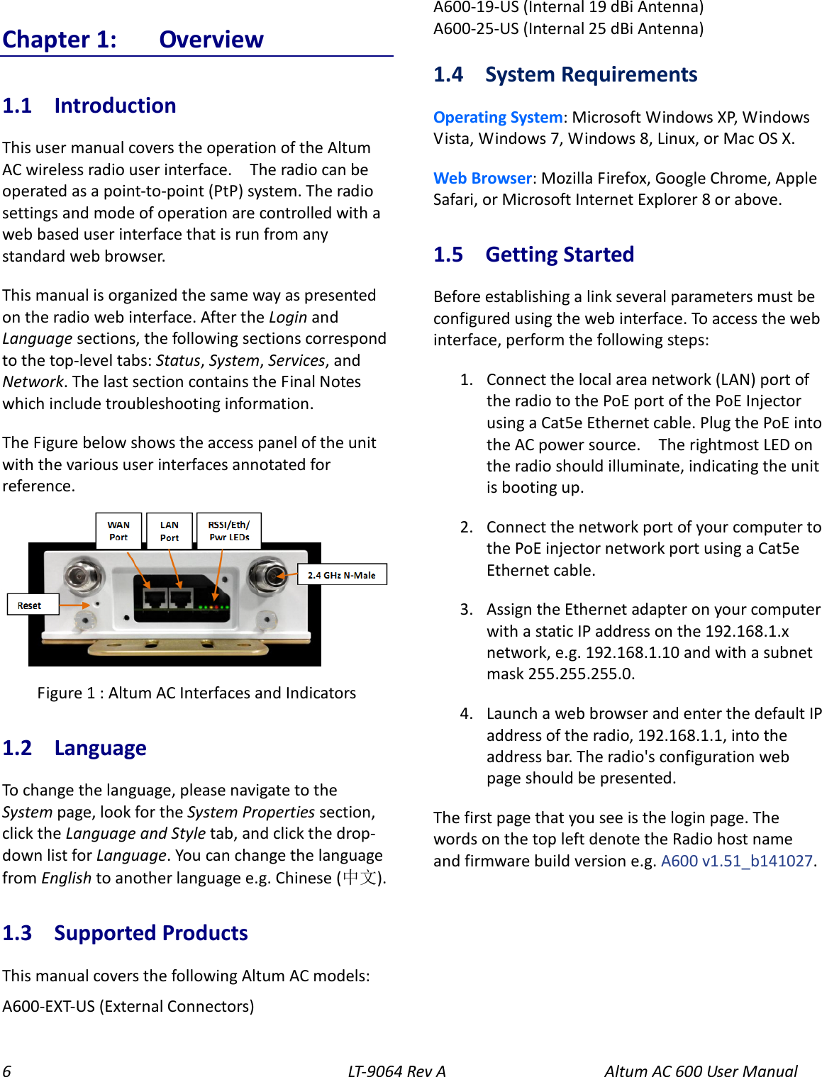 6  LT-9064 Rev A   Altum AC 600 User Manual Chapter 1:  Overview 1.1  Introduction This user manual covers the operation of the Altum AC wireless radio user interface.    The radio can be operated as a point-to-point (PtP) system. The radio settings and mode of operation are controlled with a web based user interface that is run from any standard web browser. This manual is organized the same way as presented on the radio web interface. After the Login and Language sections, the following sections correspond to the top-level tabs: Status, System, Services, and Network. The last section contains the Final Notes which include troubleshooting information. The Figure below shows the access panel of the unit with the various user interfaces annotated for reference.  Figure 1 : Altum AC Interfaces and Indicators 1.2  Language To change the language, please navigate to the System page, look for the System Properties section, click the Language and Style tab, and click the drop-down list for Language. You can change the language from English to another language e.g. Chinese (中文). 1.3  Supported Products This manual covers the following Altum AC models: A600-EXT-US (External Connectors) A600-19-US (Internal 19 dBi Antenna) A600-25-US (Internal 25 dBi Antenna) 1.4  System Requirements Operating System: Microsoft Windows XP, Windows Vista, Windows 7, Windows 8, Linux, or Mac OS X. Web Browser: Mozilla Firefox, Google Chrome, Apple Safari, or Microsoft Internet Explorer 8 or above. 1.5  Getting Started Before establishing a link several parameters must be configured using the web interface. To access the web interface, perform the following steps: 1. Connect the local area network (LAN) port of the radio to the PoE port of the PoE Injector using a Cat5e Ethernet cable. Plug the PoE into the AC power source.    The rightmost LED on the radio should illuminate, indicating the unit is booting up. 2. Connect the network port of your computer to the PoE injector network port using a Cat5e Ethernet cable.   3. Assign the Ethernet adapter on your computer with a static IP address on the 192.168.1.x network, e.g. 192.168.1.10 and with a subnet mask 255.255.255.0. 4. Launch a web browser and enter the default IP address of the radio, 192.168.1.1, into the address bar. The radio&apos;s configuration web page should be presented. The first page that you see is the login page. The words on the top left denote the Radio host name and firmware build version e.g. A600 v1.51_b141027. 