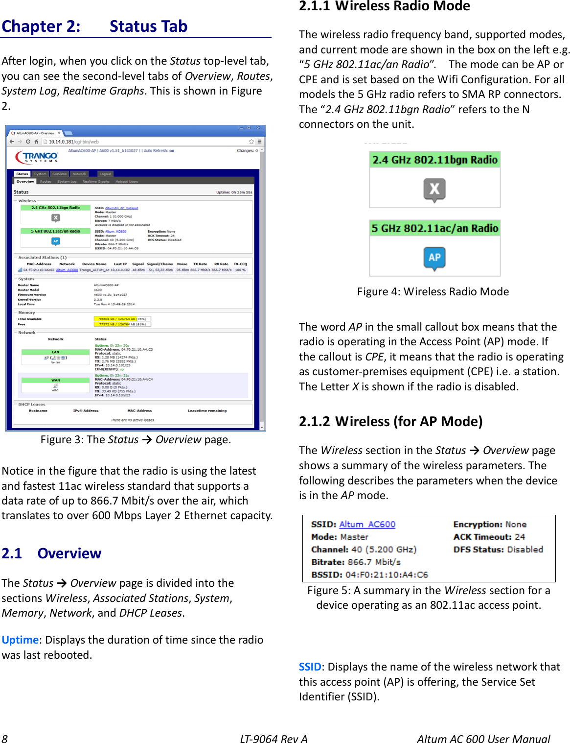 8  LT-9064 Rev A   Altum AC 600 User Manual Chapter 2:  Status Tab After login, when you click on the Status top-level tab, you can see the second-level tabs of Overview, Routes, System Log, Realtime Graphs. This is shown in Figure 2.  Notice in the figure that the radio is using the latest and fastest 11ac wireless standard that supports a data rate of up to 866.7 Mbit/s over the air, which translates to over 600 Mbps Layer 2 Ethernet capacity. 2.1  Overview The Status → Overview page is divided into the sections Wireless, Associated Stations, System, Memory, Network, and DHCP Leases. Uptime: Displays the duration of time since the radio was last rebooted. 2.1.1  Wireless Radio Mode The wireless radio frequency band, supported modes, and current mode are shown in the box on the left e.g. “5 GHz 802.11ac/an Radio”.   The mode can be AP or CPE and is set based on the Wifi Configuration. For all models the 5 GHz radio refers to SMA RP connectors. The “2.4 GHz 802.11bgn Radio” refers to the N connectors on the unit.  The word AP in the small callout box means that the radio is operating in the Access Point (AP) mode. If the callout is CPE, it means that the radio is operating as customer-premises equipment (CPE) i.e. a station. The Letter X is shown if the radio is disabled. 2.1.2  Wireless (for AP Mode) The Wireless section in the Status → Overview page shows a summary of the wireless parameters. The following describes the parameters when the device is in the AP mode.  SSID: Displays the name of the wireless network that this access point (AP) is offering, the Service Set Identifier (SSID).  Figure 5: A summary in the Wireless section for a device operating as an 802.11ac access point. Figure 4: Wireless Radio Mode  Figure 3: The Status → Overview page. 