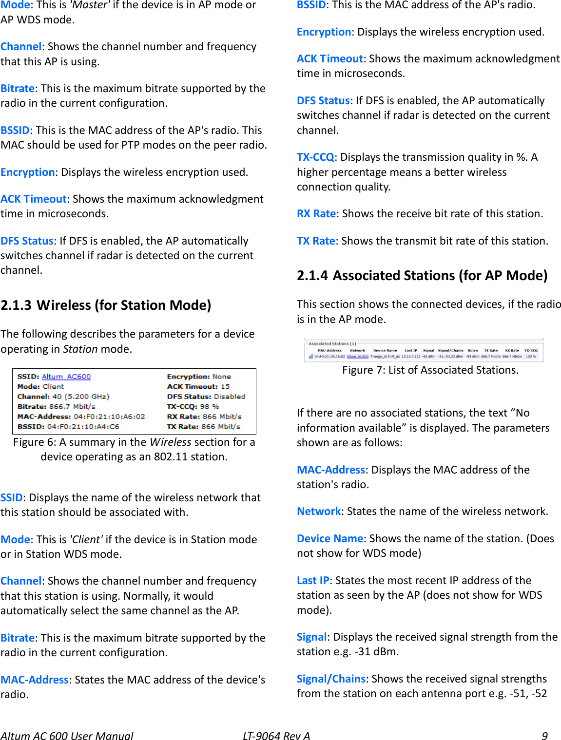 Altum AC 600 User Manual LT-9064 Rev A  9 Mode: This is &apos;Master&apos; if the device is in AP mode or AP WDS mode. Channel: Shows the channel number and frequency that this AP is using. Bitrate: This is the maximum bitrate supported by the radio in the current configuration. BSSID: This is the MAC address of the AP&apos;s radio. This MAC should be used for PTP modes on the peer radio. Encryption: Displays the wireless encryption used. ACK Timeout: Shows the maximum acknowledgment time in microseconds. DFS Status: If DFS is enabled, the AP automatically switches channel if radar is detected on the current channel. 2.1.3  Wireless (for Station Mode) The following describes the parameters for a device operating in Station mode.  SSID: Displays the name of the wireless network that this station should be associated with. Mode: This is &apos;Client&apos; if the device is in Station mode or in Station WDS mode. Channel: Shows the channel number and frequency that this station is using. Normally, it would automatically select the same channel as the AP. Bitrate: This is the maximum bitrate supported by the radio in the current configuration. MAC-Address: States the MAC address of the device&apos;s radio. BSSID: This is the MAC address of the AP&apos;s radio. Encryption: Displays the wireless encryption used. ACK Timeout: Shows the maximum acknowledgment time in microseconds. DFS Status: If DFS is enabled, the AP automatically switches channel if radar is detected on the current channel. TX-CCQ: Displays the transmission quality in %. A higher percentage means a better wireless connection quality. RX Rate: Shows the receive bit rate of this station. TX Rate: Shows the transmit bit rate of this station. 2.1.4  Associated Stations (for AP Mode) This section shows the connected devices, if the radio is in the AP mode.  If there are no associated stations, the text “No information available” is displayed. The parameters shown are as follows: MAC-Address: Displays the MAC address of the station&apos;s radio. Network: States the name of the wireless network. Device Name: Shows the name of the station. (Does not show for WDS mode) Last IP: States the most recent IP address of the station as seen by the AP (does not show for WDS mode). Signal: Displays the received signal strength from the station e.g. -31 dBm. Signal/Chains: Shows the received signal strengths from the station on each antenna port e.g. -51, -52  Figure 7: List of Associated Stations.  Figure 6: A summary in the Wireless section for a device operating as an 802.11 station. 