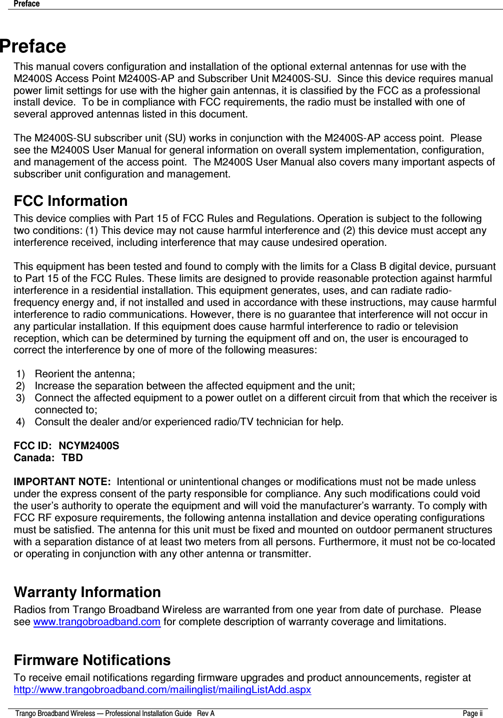 Preface     Trango Broadband Wireless — Professional Installation Guide   Rev A  Page ii   Preface This manual covers configuration and installation of the optional external antennas for use with the M2400S Access Point M2400S-AP and Subscriber Unit M2400S-SU.  Since this device requires manual power limit settings for use with the higher gain antennas, it is classified by the FCC as a professional install device.  To be in compliance with FCC requirements, the radio must be installed with one of several approved antennas listed in this document.   The M2400S-SU subscriber unit (SU) works in conjunction with the M2400S-AP access point.  Please see the M2400S User Manual for general information on overall system implementation, configuration, and management of the access point.  The M2400S User Manual also covers many important aspects of subscriber unit configuration and management.  FCC Information This device complies with Part 15 of FCC Rules and Regulations. Operation is subject to the following two conditions: (1) This device may not cause harmful interference and (2) this device must accept any interference received, including interference that may cause undesired operation.  This equipment has been tested and found to comply with the limits for a Class B digital device, pursuant to Part 15 of the FCC Rules. These limits are designed to provide reasonable protection against harmful interference in a residential installation. This equipment generates, uses, and can radiate radio-frequency energy and, if not installed and used in accordance with these instructions, may cause harmful interference to radio communications. However, there is no guarantee that interference will not occur in any particular installation. If this equipment does cause harmful interference to radio or television reception, which can be determined by turning the equipment off and on, the user is encouraged to correct the interference by one of more of the following measures:  1)  Reorient the antenna;  2)  Increase the separation between the affected equipment and the unit;  3)  Connect the affected equipment to a power outlet on a different circuit from that which the receiver is connected to;  4)  Consult the dealer and/or experienced radio/TV technician for help.  FCC ID:  NCYM2400S Canada:  TBD  IMPORTANT NOTE:  Intentional or unintentional changes or modifications must not be made unless under the express consent of the party responsible for compliance. Any such modifications could void the user’s authority to operate the equipment and will void the manufacturer’s warranty. To comply with FCC RF exposure requirements, the following antenna installation and device operating configurations must be satisfied. The antenna for this unit must be fixed and mounted on outdoor permanent structures with a separation distance of at least two meters from all persons. Furthermore, it must not be co-located or operating in conjunction with any other antenna or transmitter.  Warranty Information Radios from Trango Broadband Wireless are warranted from one year from date of purchase.  Please see www.trangobroadband.com for complete description of warranty coverage and limitations.  Firmware Notifications To receive email notifications regarding firmware upgrades and product announcements, register at http://www.trangobroadband.com/mailinglist/mailingListAdd.aspx  