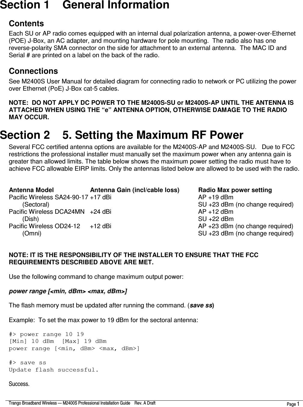  Trango Broadband Wireless — M2400S Professional Installation Guide    Rev. A Draft  Page 1   Section 1    General Information Contents Each SU or AP radio comes equipped with an internal dual polarization antenna, a power-over-Ethernet (POE) J-Box, an AC adapter, and mounting hardware for pole mounting.  The radio also has one reverse-polarity SMA connector on the side for attachment to an external antenna.  The MAC ID and Serial # are printed on a label on the back of the radio. Connections See M2400S User Manual for detailed diagram for connecting radio to network or PC utilizing the power over Ethernet (PoE) J-Box cat-5 cables.  NOTE:  DO NOT APPLY DC POWER TO THE M2400S-SU or M2400S-AP UNTIL THE ANTENNA IS ATTACHED WHEN USING THE “e” ANTENNA OPTION, OTHERWISE DAMAGE TO THE RADIO MAY OCCUR. Section 2    5. Setting the Maximum RF Power Several FCC certified antenna options are available for the M2400S-AP and M2400S-SU.   Due to FCC restrictions the professional installer must manually set the maximum power when any antenna gain is greater than allowed limits. The table below shows the maximum power setting the radio must have to achieve FCC allowable EIRP limits. Only the antennas listed below are allowed to be used with the radio.      Antenna Model      Antenna Gain (incl/cable loss)    Radio Max power setting Pacific Wireless SA24-90-17 +17 dBi              AP +19 dBm (Sectoral)                      SU +23 dBm (no change required) Pacific Wireless DCA24MN  +24 dBi              AP +12 dBm (Dish)                        SU +22 dBm Pacific Wireless OD24-12   +12 dBi              AP +23 dBm (no change required)   (Omni)                        SU +23 dBm (no change required)   NOTE: IT IS THE RESPONSIBILITY OF THE INSTALLER TO ENSURE THAT THE FCC REQUIREMENTS DESCRIBED ABOVE ARE MET.  Use the following command to change maximum output power:    power range [&lt;min, dBm&gt; &lt;max, dBm&gt;]  The flash memory must be updated after running the command. (save ss)  Example:  To set the max power to 19 dBm for the sectoral antenna:  #&gt; power range 10 19 [Min] 10 dBm  [Max] 19 dBm power range [&lt;min, dBm&gt; &lt;max, dBm&gt;]  #&gt; save ss Update flash successful.  Success. 