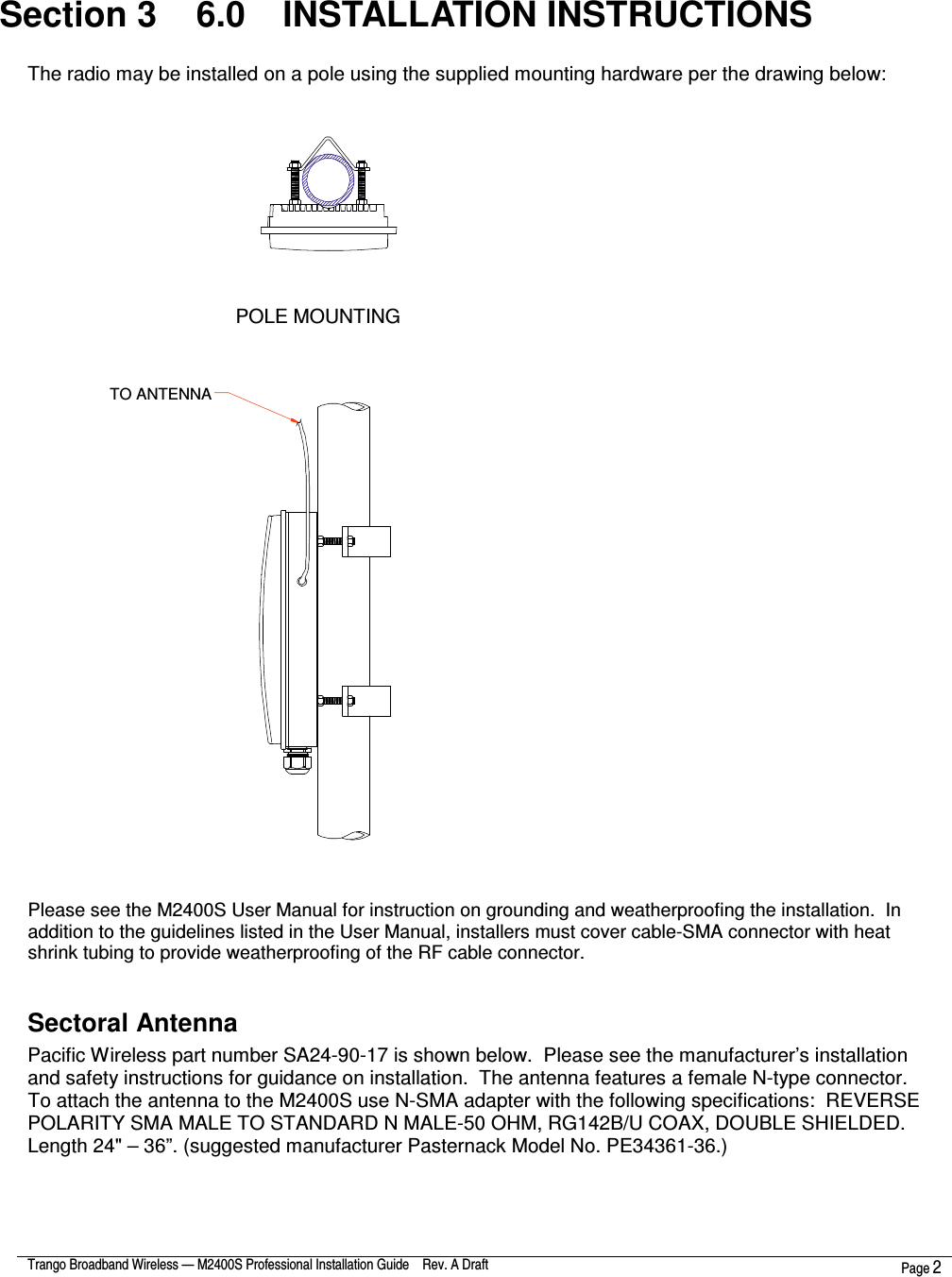  Trango Broadband Wireless — M2400S Professional Installation Guide    Rev. A Draft  Page 2   Section 3    6.0  INSTALLATION INSTRUCTIONS  The radio may be installed on a pole using the supplied mounting hardware per the drawing below:  POLE MOUNTINGTO ANTENNA  Please see the M2400S User Manual for instruction on grounding and weatherproofing the installation.  In addition to the guidelines listed in the User Manual, installers must cover cable-SMA connector with heat shrink tubing to provide weatherproofing of the RF cable connector.  Sectoral Antenna Pacific Wireless part number SA24-90-17 is shown below.  Please see the manufacturer’s installation and safety instructions for guidance on installation.  The antenna features a female N-type connector.  To attach the antenna to the M2400S use N-SMA adapter with the following specifications:  REVERSE POLARITY SMA MALE TO STANDARD N MALE-50 OHM, RG142B/U COAX, DOUBLE SHIELDED. Length 24&quot; – 36”. (suggested manufacturer Pasternack Model No. PE34361-36.)  