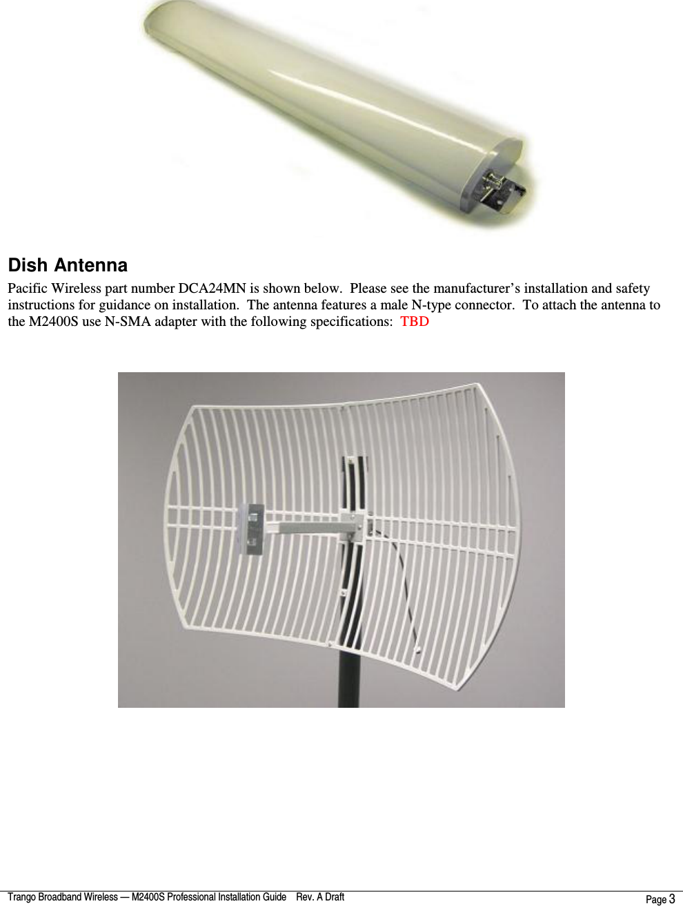  Trango Broadband Wireless — M2400S Professional Installation Guide    Rev. A Draft  Page 3     Dish Antenna  Pacific Wireless part number DCA24MN is shown below.  Please see the manufacturer’s installation and safety instructions for guidance on installation.  The antenna features a male N-type connector.  To attach the antenna to the M2400S use N-SMA adapter with the following specifications:  TBD  