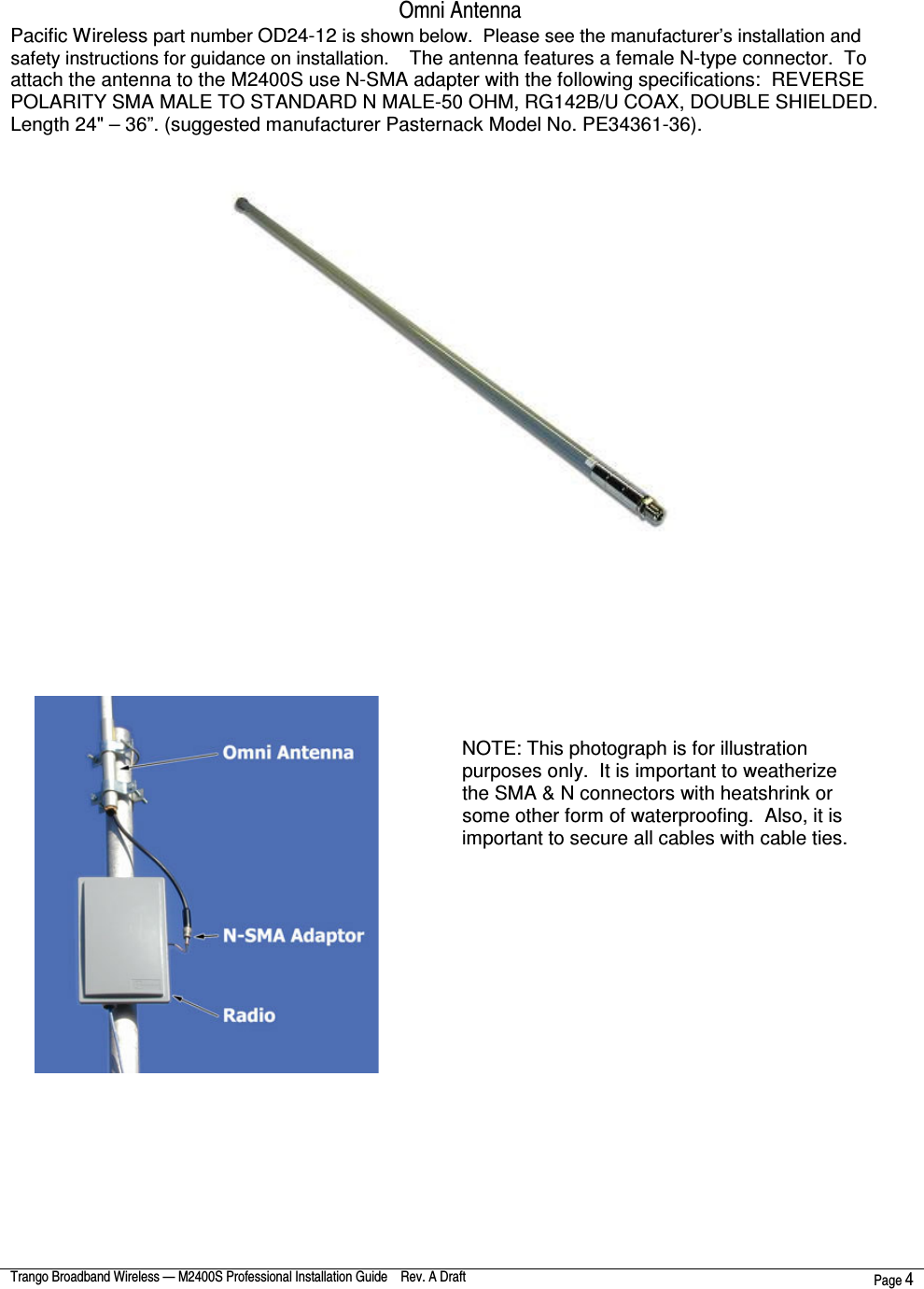  Trango Broadband Wireless — M2400S Professional Installation Guide    Rev. A Draft  Page 4   Omni Antenna  Pacific Wireless part number OD24-12 is shown below.  Please see the manufacturer’s installation and safety instructions for guidance on installation.    The antenna features a female N-type connector.  To attach the antenna to the M2400S use N-SMA adapter with the following specifications:  REVERSE POLARITY SMA MALE TO STANDARD N MALE-50 OHM, RG142B/U COAX, DOUBLE SHIELDED. Length 24&quot; – 36”. (suggested manufacturer Pasternack Model No. PE34361-36).                   NOTE: This photograph is for illustration purposes only.  It is important to weatherize the SMA &amp; N connectors with heatshrink or some other form of waterproofing.  Also, it is important to secure all cables with cable ties. 