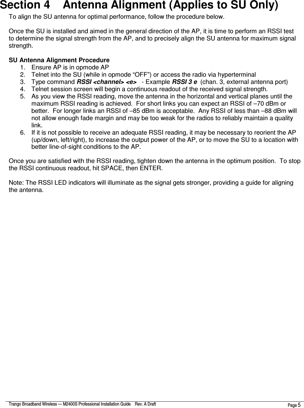  Trango Broadband Wireless — M2400S Professional Installation Guide    Rev. A Draft  Page 5   Section 4    Antenna Alignment (Applies to SU Only) To align the SU antenna for optimal performance, follow the procedure below.    Once the SU is installed and aimed in the general direction of the AP, it is time to perform an RSSI test to determine the signal strength from the AP, and to precisely align the SU antenna for maximum signal strength.  SU Antenna Alignment Procedure 1.  Ensure AP is in opmode AP 2.  Telnet into the SU (while in opmode “OFF”) or access the radio via hyperterminal 3.  Type command RSSI &lt;channel&gt; &lt;e&gt;   - Example RSSI 3 e  (chan. 3, external antenna port) 4.  Telnet session screen will begin a continuous readout of the received signal strength.   5.  As you view the RSSI reading, move the antenna in the horizontal and vertical planes until the maximum RSSI reading is achieved.  For short links you can expect an RSSI of –70 dBm or better.  For longer links an RSSI of –85 dBm is acceptable.  Any RSSI of less than –88 dBm will not allow enough fade margin and may be too weak for the radios to reliably maintain a quality link. 6.  If it is not possible to receive an adequate RSSI reading, it may be necessary to reorient the AP (up/down, left/right), to increase the output power of the AP, or to move the SU to a location with better line-of-sight conditions to the AP.  Once you are satisfied with the RSSI reading, tighten down the antenna in the optimum position.  To stop the RSSI continuous readout, hit SPACE, then ENTER.  Note: The RSSI LED indicators will illuminate as the signal gets stronger, providing a guide for aligning the antenna.      