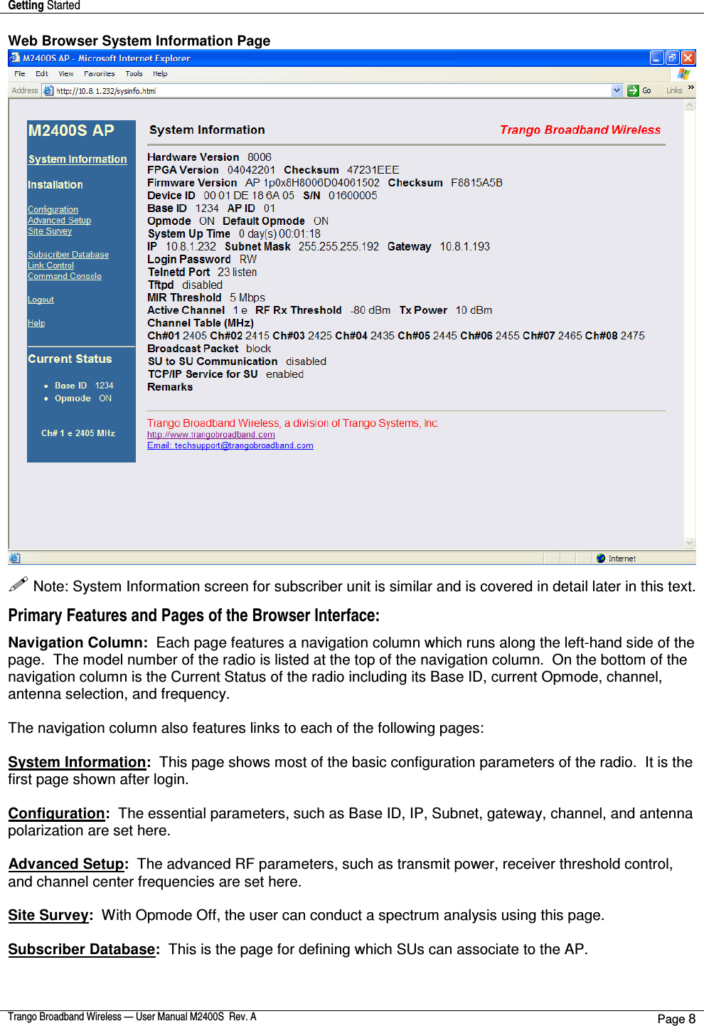 Getting Started    Trango Broadband Wireless — User Manual M2400S  Rev. A Page 8  Web Browser System Information Page   Note: System Information screen for subscriber unit is similar and is covered in detail later in this text. Primary Features and Pages of the Browser Interface:  Navigation Column:  Each page features a navigation column which runs along the left-hand side of the page.  The model number of the radio is listed at the top of the navigation column.  On the bottom of the navigation column is the Current Status of the radio including its Base ID, current Opmode, channel, antenna selection, and frequency.    The navigation column also features links to each of the following pages:  System Information:  This page shows most of the basic configuration parameters of the radio.  It is the first page shown after login.   Configuration:  The essential parameters, such as Base ID, IP, Subnet, gateway, channel, and antenna polarization are set here.  Advanced Setup:  The advanced RF parameters, such as transmit power, receiver threshold control, and channel center frequencies are set here.  Site Survey:  With Opmode Off, the user can conduct a spectrum analysis using this page.  Subscriber Database:  This is the page for defining which SUs can associate to the AP.    