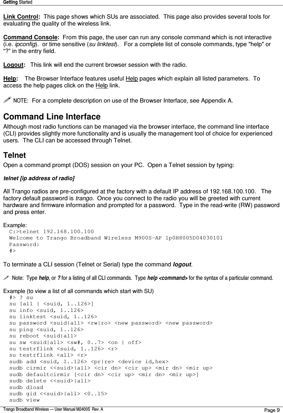 Getting Started    Trango Broadband Wireless — User Manual M2400S  Rev. A Page 9  Link Control:  This page shows which SUs are associated.  This page also provides several tools for evaluating the quality of the wireless link.  Command Console:  From this page, the user can run any console command which is not interactive (i.e. ipconfig).  or time sensitive (su linktest).   For a complete list of console commands, type &quot;help&quot; or “?” in the entry field.  Logout:   This link will end the current browser session with the radio.  Help:    The Browser Interface features useful Help pages which explain all listed parameters.  To access the help pages click on the Help link.     NOTE:  For a complete description on use of the Browser Interface, see Appendix A. Command Line Interface  Although most radio functions can be managed via the browser interface, the command line interface (CLI) provides slightly more functionality and is usually the management tool of choice for experienced users.  The CLI can be accessed through Telnet. Telnet Open a command prompt (DOS) session on your PC.  Open a Telnet session by typing:  telnet [ip address of radio]  All Trango radios are pre-configured at the factory with a default IP address of 192.168.100.100.   The factory default password is trango.  Once you connect to the radio you will be greeted with current hardware and firmware information and prompted for a password.  Type in the read-write (RW) password and press enter.    Example: C:&gt;telnet 192.168.100.100 Welcome to Trango Broadband Wireless M900S-AP 1p0H8005D04030101 Password: #&gt;  To terminate a CLI session (Telnet or Serial) type the command logout.      Note:  Type help, or ? for a listing of all CLI commands.  Type help &lt;command&gt; for the syntax of a particular command.  Example (to view a list of all commands which start with SU) #&gt; ? su su [all | &lt;suid, 1..126&gt;] su info &lt;suid, 1..126&gt; su linktest &lt;suid, 1..126&gt; su password &lt;suid|all&gt; &lt;rw|ro&gt; &lt;new password&gt; &lt;new password&gt; su ping &lt;suid, 1..126&gt; su reboot &lt;suid|all&gt; su sw &lt;suid|all&gt; &lt;sw#, 0..7&gt; &lt;on | off&gt; su testrflink &lt;suid, 1..126&gt; &lt;r&gt; su testrflink &lt;all&gt; &lt;r&gt; sudb add &lt;suid, 1..126&gt; &lt;pr|re&gt; &lt;device id,hex&gt; sudb cirmir &lt;&lt;suid&gt;|all&gt; &lt;cir dn&gt; &lt;cir up&gt; &lt;mir dn&gt; &lt;mir up&gt; sudb defaultcirmir [&lt;cir dn&gt; &lt;cir up&gt; &lt;mir dn&gt; &lt;mir up&gt;] sudb delete &lt;&lt;suid&gt;|all&gt; sudb dload sudb gid &lt;&lt;suid&gt;|all&gt; &lt;0..15&gt; sudb view 