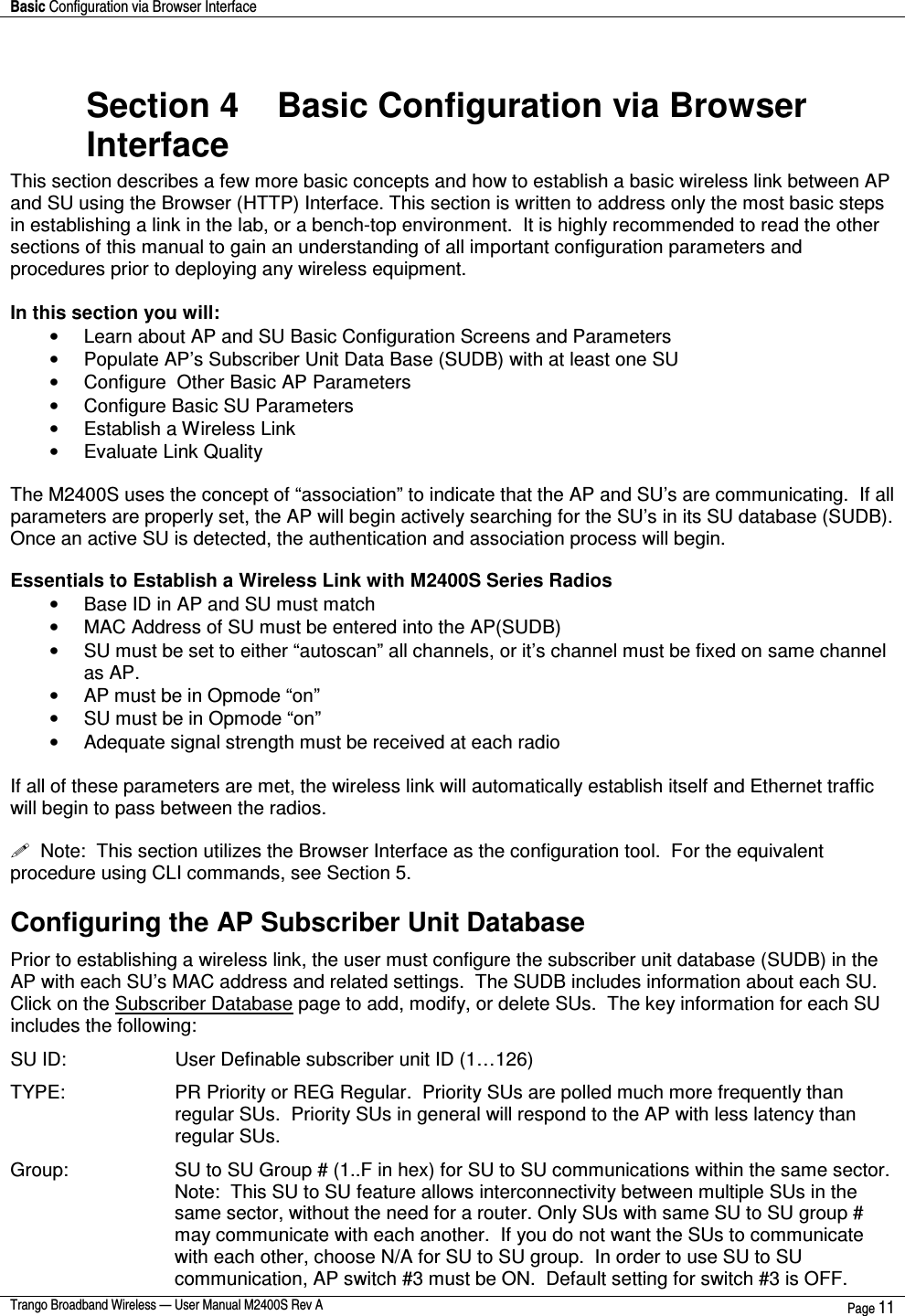 Basic Configuration via Browser Interface    Trango Broadband Wireless — User Manual M2400S Rev A  Page 11   Section 4    Basic Configuration via Browser Interface This section describes a few more basic concepts and how to establish a basic wireless link between AP and SU using the Browser (HTTP) Interface. This section is written to address only the most basic steps in establishing a link in the lab, or a bench-top environment.  It is highly recommended to read the other sections of this manual to gain an understanding of all important configuration parameters and procedures prior to deploying any wireless equipment.  In this section you will: •  Learn about AP and SU Basic Configuration Screens and Parameters •  Populate AP’s Subscriber Unit Data Base (SUDB) with at least one SU •  Configure  Other Basic AP Parameters •  Configure Basic SU Parameters •  Establish a Wireless Link •  Evaluate Link Quality   The M2400S uses the concept of “association” to indicate that the AP and SU’s are communicating.  If all parameters are properly set, the AP will begin actively searching for the SU’s in its SU database (SUDB).  Once an active SU is detected, the authentication and association process will begin.  Essentials to Establish a Wireless Link with M2400S Series Radios •  Base ID in AP and SU must match •  MAC Address of SU must be entered into the AP(SUDB) •  SU must be set to either “autoscan” all channels, or it’s channel must be fixed on same channel as AP. •  AP must be in Opmode “on” •  SU must be in Opmode “on” •  Adequate signal strength must be received at each radio  If all of these parameters are met, the wireless link will automatically establish itself and Ethernet traffic will begin to pass between the radios.     Note:  This section utilizes the Browser Interface as the configuration tool.  For the equivalent procedure using CLI commands, see Section 5.   Configuring the AP Subscriber Unit Database Prior to establishing a wireless link, the user must configure the subscriber unit database (SUDB) in the AP with each SU’s MAC address and related settings.  The SUDB includes information about each SU.  Click on the Subscriber Database page to add, modify, or delete SUs.  The key information for each SU includes the following: SU ID:         User Definable subscriber unit ID (1…126) TYPE:   PR Priority or REG Regular.  Priority SUs are polled much more frequently than regular SUs.  Priority SUs in general will respond to the AP with less latency than regular SUs. Group:  SU to SU Group # (1..F in hex) for SU to SU communications within the same sector.  Note:  This SU to SU feature allows interconnectivity between multiple SUs in the same sector, without the need for a router. Only SUs with same SU to SU group # may communicate with each another.  If you do not want the SUs to communicate with each other, choose N/A for SU to SU group.  In order to use SU to SU communication, AP switch #3 must be ON.  Default setting for switch #3 is OFF.  