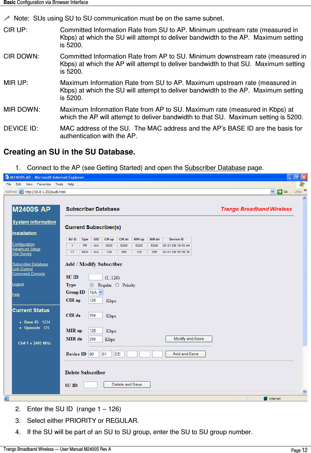 Basic Configuration via Browser Interface    Trango Broadband Wireless — User Manual M2400S Rev A  Page 12    Note:  SUs using SU to SU communication must be on the same subnet. CIR UP:   Committed Information Rate from SU to AP. Minimum upstream rate (measured in Kbps) at which the SU will attempt to deliver bandwidth to the AP.  Maximum setting is 5200. CIR DOWN:   Committed Information Rate from AP to SU. Minimum downstream rate (measured in Kbps) at which the AP will attempt to deliver bandwidth to that SU.  Maximum setting is 5200. MIR UP:   Maximum Information Rate from SU to AP. Maximum upstream rate (measured in Kbps) at which the SU will attempt to deliver bandwidth to the AP.  Maximum setting is 5200. MIR DOWN:   Maximum Information Rate from AP to SU. Maximum rate (measured in Kbps) at which the AP will attempt to deliver bandwidth to that SU.  Maximum setting is 5200. DEVICE ID:   MAC address of the SU.  The MAC address and the AP’s BASE ID are the basis for authentication with the AP.  Creating an SU in the SU Database.   1.  Connect to the AP (see Getting Started) and open the Subscriber Database page.  2.  Enter the SU ID  (range 1 – 126) 3.  Select either PRIORITY or REGULAR.   4.  If the SU will be part of an SU to SU group, enter the SU to SU group number.   