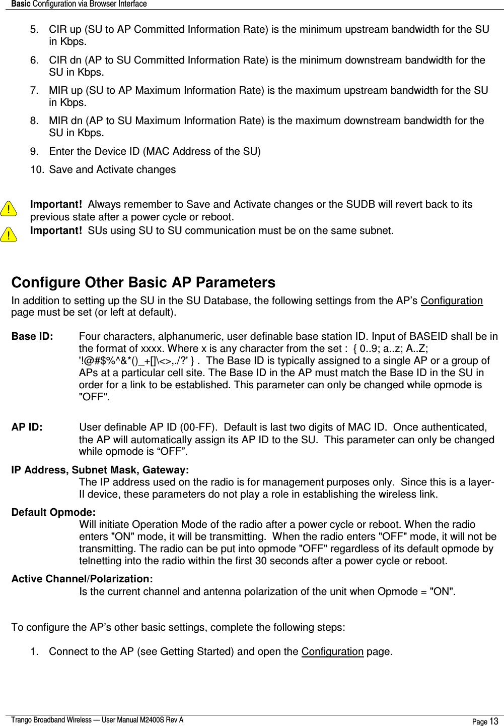 Basic Configuration via Browser Interface    Trango Broadband Wireless — User Manual M2400S Rev A  Page 13  5.  CIR up (SU to AP Committed Information Rate) is the minimum upstream bandwidth for the SU in Kbps. 6.  CIR dn (AP to SU Committed Information Rate) is the minimum downstream bandwidth for the SU in Kbps.  7.  MIR up (SU to AP Maximum Information Rate) is the maximum upstream bandwidth for the SU in Kbps.  8.  MIR dn (AP to SU Maximum Information Rate) is the maximum downstream bandwidth for the SU in Kbps. 9.  Enter the Device ID (MAC Address of the SU) 10. Save and Activate changes   ! Important!  Always remember to Save and Activate changes or the SUDB will revert back to its previous state after a power cycle or reboot. ! Important!  SUs using SU to SU communication must be on the same subnet.  Configure Other Basic AP Parameters In addition to setting up the SU in the SU Database, the following settings from the AP’s Configuration page must be set (or left at default).  Base ID:   Four characters, alphanumeric, user definable base station ID. Input of BASEID shall be in the format of xxxx. Where x is any character from the set :  { 0..9; a..z; A..Z; &apos;!@#$%^&amp;*()_+[]\&lt;&gt;,./?&apos; } .  The Base ID is typically assigned to a single AP or a group of APs at a particular cell site. The Base ID in the AP must match the Base ID in the SU in order for a link to be established. This parameter can only be changed while opmode is &quot;OFF&quot;.  AP ID:    User definable AP ID (00-FF).  Default is last two digits of MAC ID.  Once authenticated, the AP will automatically assign its AP ID to the SU.  This parameter can only be changed while opmode is “OFF”. IP Address, Subnet Mask, Gateway:  The IP address used on the radio is for management purposes only.  Since this is a layer-II device, these parameters do not play a role in establishing the wireless link. Default Opmode:  Will initiate Operation Mode of the radio after a power cycle or reboot. When the radio enters &quot;ON&quot; mode, it will be transmitting.  When the radio enters &quot;OFF&quot; mode, it will not be transmitting. The radio can be put into opmode &quot;OFF&quot; regardless of its default opmode by telnetting into the radio within the first 30 seconds after a power cycle or reboot. Active Channel/Polarization:  Is the current channel and antenna polarization of the unit when Opmode = &quot;ON&quot;.    To configure the AP’s other basic settings, complete the following steps:  1.  Connect to the AP (see Getting Started) and open the Configuration page. 