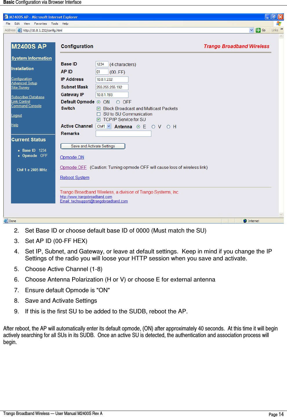 Basic Configuration via Browser Interface    Trango Broadband Wireless — User Manual M2400S Rev A  Page 14   2.  Set Base ID or choose default base ID of 0000 (Must match the SU) 3.  Set AP ID (00-FF HEX) 4.  Set IP, Subnet, and Gateway, or leave at default settings.  Keep in mind if you change the IP Settings of the radio you will loose your HTTP session when you save and activate.  5.  Choose Active Channel (1-8) 6.  Choose Antenna Polarization (H or V) or choose E for external antenna 7.  Ensure default Opmode is &quot;ON&quot; 8.  Save and Activate Settings  9.  If this is the first SU to be added to the SUDB, reboot the AP.  After reboot, the AP will automatically enter its default opmode, (ON) after approximately 40 seconds.  At this time it will begin actively searching for all SUs in its SUDB.  Once an active SU is detected, the authentication and association process will begin.   