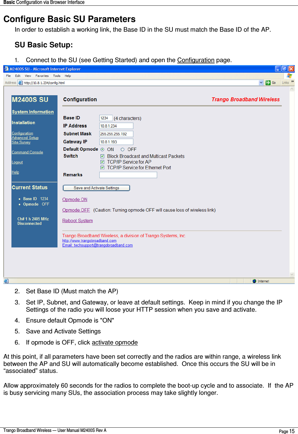 Basic Configuration via Browser Interface    Trango Broadband Wireless — User Manual M2400S Rev A  Page 15  Configure Basic SU Parameters In order to establish a working link, the Base ID in the SU must match the Base ID of the AP.  SU Basic Setup:  1. Connect to the SU (see Getting Started) and open the Configuration page.  2.  Set Base ID (Must match the AP) 3.  Set IP, Subnet, and Gateway, or leave at default settings.  Keep in mind if you change the IP Settings of the radio you will loose your HTTP session when you save and activate. 4.  Ensure default Opmode is &quot;ON&quot; 5.  Save and Activate Settings  6.  If opmode is OFF, click activate opmode  At this point, if all parameters have been set correctly and the radios are within range, a wireless link between the AP and SU will automatically become established.  Once this occurs the SU will be in “associated” status. Allow approximately 60 seconds for the radios to complete the boot-up cycle and to associate.  If  the AP is busy servicing many SUs, the association process may take slightly longer.