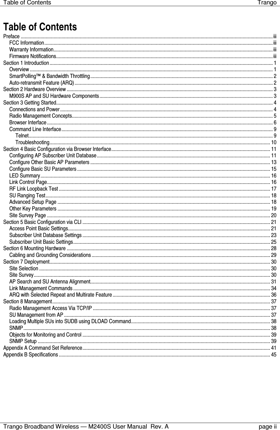 Table of Contents  Trango  Trango Broadband Wireless — M2400S User Manual  Rev. A  page ii   Table of Contents Preface ................................................................................................................................................................................................iii FCC Information..............................................................................................................................................................................iii Warranty Information.......................................................................................................................................................................iii Firmware Notifications.....................................................................................................................................................................iii Section 1 Introduction.......................................................................................................................................................................... 1 Overview ......................................................................................................................................................................................... 1 SmartPolling™ &amp; Bandwidth Throttling........................................................................................................................................... 2 Auto-retransmit Feature (ARQ)....................................................................................................................................................... 2 Section 2 Hardware Overview............................................................................................................................................................. 3 M900S AP and SU Hardware Components.................................................................................................................................... 3 Section 3 Getting Started..................................................................................................................................................................... 4 Connections and Power.................................................................................................................................................................. 4 Radio Management Concepts......................................................................................................................................................... 5 Browser Interface............................................................................................................................................................................ 6 Command Line Interface................................................................................................................................................................. 9 Telnet.......................................................................................................................................................................................... 9 Troubleshooting........................................................................................................................................................................ 10 Section 4 Basic Configuration via Browser Interface......................................................................................................................... 11 Configuring AP Subscriber Unit Database.................................................................................................................................... 11 Configure Other Basic AP Parameters ......................................................................................................................................... 13 Configure Basic SU Parameters................................................................................................................................................... 15 LED Summary............................................................................................................................................................................... 16 Link Control Page.......................................................................................................................................................................... 16 RF Link Loopback Test ................................................................................................................................................................. 17 SU Ranging Test........................................................................................................................................................................... 18 Advanced Setup Page .................................................................................................................................................................. 18 Other Key Parameters .................................................................................................................................................................. 19 Site Survey Page .......................................................................................................................................................................... 20 Section 5 Basic Configuration via CLI ............................................................................................................................................... 21 Access Point Basic Settings.......................................................................................................................................................... 21 Subscriber Unit Database Settings...............................................................................................................................................23 Subscriber Unit Basic Settings...................................................................................................................................................... 25 Section 6 Mounting Hardware ........................................................................................................................................................... 28 Cabling and Grounding Considerations........................................................................................................................................ 29 Section 7 Deployment........................................................................................................................................................................ 30 Site Selection ................................................................................................................................................................................ 30 Site Survey.................................................................................................................................................................................... 30 AP Search and SU Antenna Alignment......................................................................................................................................... 31 Link Management Commands......................................................................................................................................................34 ARQ with Selected Repeat and Multirate Feature........................................................................................................................ 36 Section 8 Management...................................................................................................................................................................... 37 Radio Management Access Via TCP/IP ....................................................................................................................................... 37 SU Management from AP ............................................................................................................................................................. 37 Loading Multiple SUs into SUDB using DLOAD Command.......................................................................................................... 38 SNMP............................................................................................................................................................................................ 38 Objects for Monitoring and Control ............................................................................................................................................... 39 SNMP Setup ................................................................................................................................................................................. 39 Appendix A Command Set Reference............................................................................................................................................... 41 Appendix B Specifications.................................................................................................................................................................45 