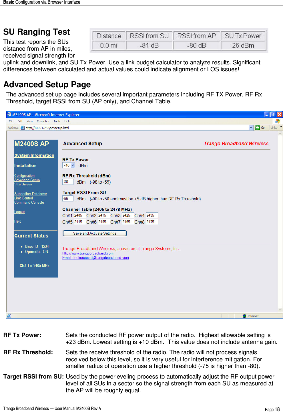 Basic Configuration via Browser Interface    Trango Broadband Wireless — User Manual M2400S Rev A  Page 18   SU Ranging Test This test reports the SUs distance from AP in miles, received signal strength for uplink and downlink, and SU Tx Power. Use a link budget calculator to analyze results. Significant differences between calculated and actual values could indicate alignment or LOS issues! Advanced Setup Page The advanced set up page includes several important parameters including RF TX Power, RF Rx Threshold, target RSSI from SU (AP only), and Channel Table.     RF Tx Power:    Sets the conducted RF power output of the radio.  Highest allowable setting is +23 dBm. Lowest setting is +10 dBm.  This value does not include antenna gain.   RF Rx Threshold:   Sets the receive threshold of the radio. The radio will not process signals received below this level, so it is very useful for interference mitigation. For smaller radius of operation use a higher threshold (-75 is higher than -80).  Target RSSI from SU:  Used by the powerleveling process to automatically adjust the RF output power level of all SUs in a sector so the signal strength from each SU as measured at the AP will be roughly equal.    