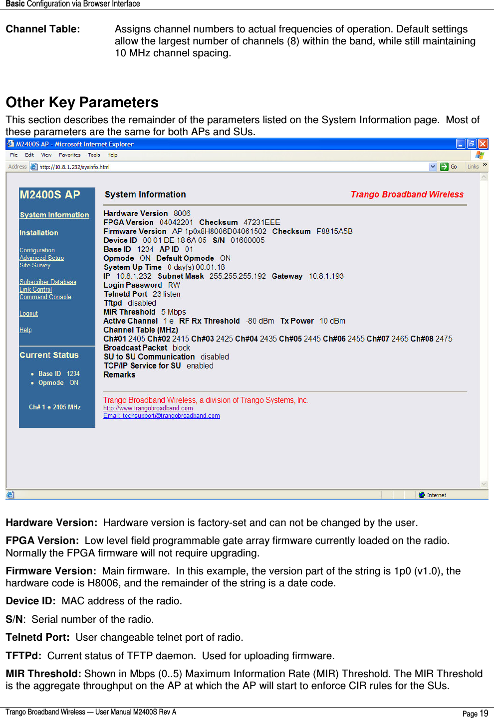 Basic Configuration via Browser Interface    Trango Broadband Wireless — User Manual M2400S Rev A  Page 19  Channel Table:  Assigns channel numbers to actual frequencies of operation. Default settings allow the largest number of channels (8) within the band, while still maintaining 10 MHz channel spacing.   Other Key Parameters This section describes the remainder of the parameters listed on the System Information page.  Most of these parameters are the same for both APs and SUs.   Hardware Version:  Hardware version is factory-set and can not be changed by the user. FPGA Version:  Low level field programmable gate array firmware currently loaded on the radio.  Normally the FPGA firmware will not require upgrading.   Firmware Version:  Main firmware.  In this example, the version part of the string is 1p0 (v1.0), the hardware code is H8006, and the remainder of the string is a date code. Device ID:  MAC address of the radio. S/N:  Serial number of the radio. Telnetd Port:  User changeable telnet port of radio. TFTPd:  Current status of TFTP daemon.  Used for uploading firmware. MIR Threshold: Shown in Mbps (0..5) Maximum Information Rate (MIR) Threshold. The MIR Threshold is the aggregate throughput on the AP at which the AP will start to enforce CIR rules for the SUs. 