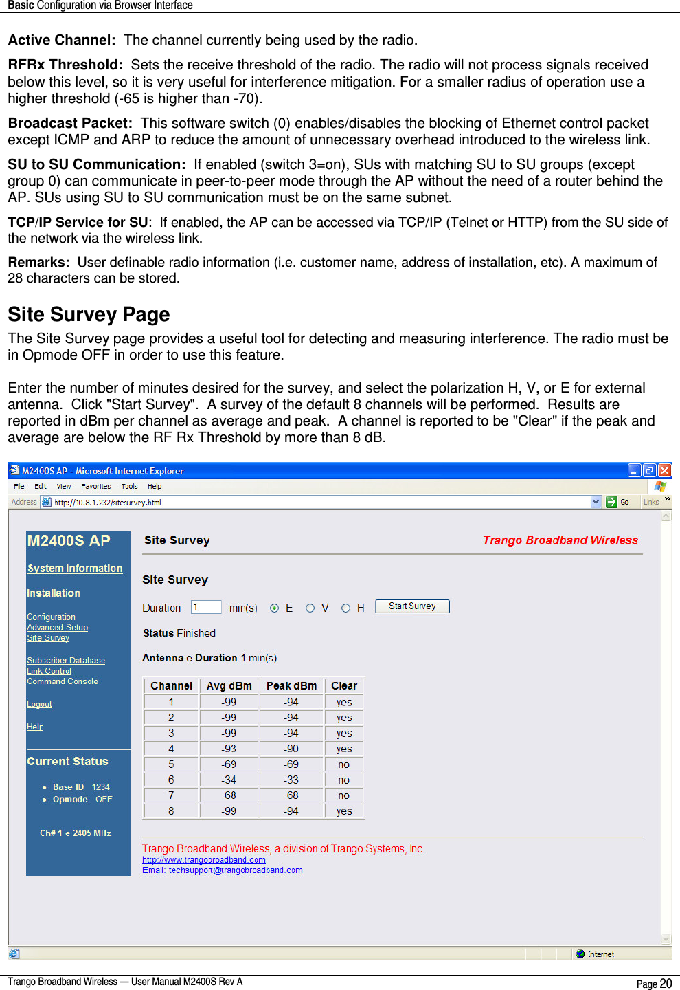 Basic Configuration via Browser Interface    Trango Broadband Wireless — User Manual M2400S Rev A  Page 20  Active Channel:  The channel currently being used by the radio. RFRx Threshold:  Sets the receive threshold of the radio. The radio will not process signals received below this level, so it is very useful for interference mitigation. For a smaller radius of operation use a higher threshold (-65 is higher than -70).  Broadcast Packet:  This software switch (0) enables/disables the blocking of Ethernet control packet except ICMP and ARP to reduce the amount of unnecessary overhead introduced to the wireless link.  SU to SU Communication:  If enabled (switch 3=on), SUs with matching SU to SU groups (except group 0) can communicate in peer-to-peer mode through the AP without the need of a router behind the AP. SUs using SU to SU communication must be on the same subnet. TCP/IP Service for SU:  If enabled, the AP can be accessed via TCP/IP (Telnet or HTTP) from the SU side of the network via the wireless link. Remarks:  User definable radio information (i.e. customer name, address of installation, etc). A maximum of 28 characters can be stored. Site Survey Page  The Site Survey page provides a useful tool for detecting and measuring interference. The radio must be in Opmode OFF in order to use this feature.   Enter the number of minutes desired for the survey, and select the polarization H, V, or E for external antenna.  Click &quot;Start Survey&quot;.  A survey of the default 8 channels will be performed.  Results are reported in dBm per channel as average and peak.  A channel is reported to be &quot;Clear&quot; if the peak and average are below the RF Rx Threshold by more than 8 dB.   