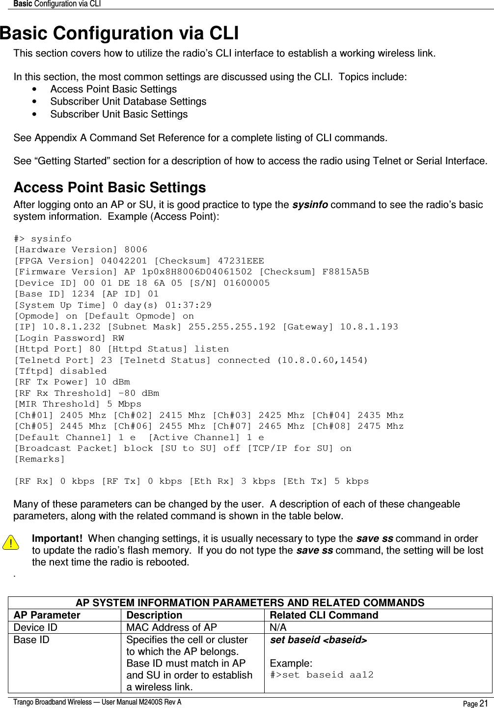 Basic Configuration via CLI    Trango Broadband Wireless — User Manual M2400S Rev A  Page 21  Basic Configuration via CLI This section covers how to utilize the radio’s CLI interface to establish a working wireless link.    In this section, the most common settings are discussed using the CLI.  Topics include: •  Access Point Basic Settings •  Subscriber Unit Database Settings  •  Subscriber Unit Basic Settings  See Appendix A Command Set Reference for a complete listing of CLI commands.  See “Getting Started” section for a description of how to access the radio using Telnet or Serial Interface. Access Point Basic Settings After logging onto an AP or SU, it is good practice to type the sysinfo command to see the radio’s basic system information.  Example (Access Point):  #&gt; sysinfo [Hardware Version] 8006 [FPGA Version] 04042201 [Checksum] 47231EEE [Firmware Version] AP 1p0x8H8006D04061502 [Checksum] F8815A5B [Device ID] 00 01 DE 18 6A 05 [S/N] 01600005 [Base ID] 1234 [AP ID] 01 [System Up Time] 0 day(s) 01:37:29 [Opmode] on [Default Opmode] on [IP] 10.8.1.232 [Subnet Mask] 255.255.255.192 [Gateway] 10.8.1.193 [Login Password] RW [Httpd Port] 80 [Httpd Status] listen [Telnetd Port] 23 [Telnetd Status] connected (10.8.0.60,1454) [Tftpd] disabled [RF Tx Power] 10 dBm [RF Rx Threshold] -80 dBm [MIR Threshold] 5 Mbps [Ch#01] 2405 Mhz [Ch#02] 2415 Mhz [Ch#03] 2425 Mhz [Ch#04] 2435 Mhz [Ch#05] 2445 Mhz [Ch#06] 2455 Mhz [Ch#07] 2465 Mhz [Ch#08] 2475 Mhz [Default Channel] 1 e  [Active Channel] 1 e [Broadcast Packet] block [SU to SU] off [TCP/IP for SU] on [Remarks]  [RF Rx] 0 kbps [RF Tx] 0 kbps [Eth Rx] 3 kbps [Eth Tx] 5 kbps  Many of these parameters can be changed by the user.  A description of each of these changeable parameters, along with the related command is shown in the table below.    ! Important!  When changing settings, it is usually necessary to type the save ss command in order to update the radio’s flash memory.  If you do not type the save ss command, the setting will be lost the next time the radio is rebooted.   .  AP SYSTEM INFORMATION PARAMETERS AND RELATED COMMANDS AP Parameter  Description  Related CLI Command Device ID  MAC Address of AP  N/A Base ID  Specifies the cell or cluster to which the AP belongs. Base ID must match in AP and SU in order to establish a wireless link. set baseid &lt;baseid&gt;  Example: #&gt;set baseid aa12 