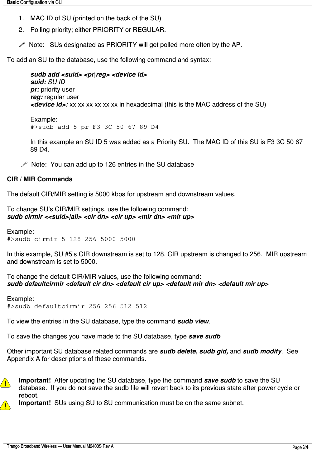 Basic Configuration via CLI    Trango Broadband Wireless — User Manual M2400S Rev A  Page 24  1.  MAC ID of SU (printed on the back of the SU) 2.  Polling priority; either PRIORITY or REGULAR.       Note:   SUs designated as PRIORITY will get polled more often by the AP.  To add an SU to the database, use the following command and syntax:  sudb add &lt;suid&gt; &lt;pr|reg&gt; &lt;device id&gt; suid: SU ID pr: priority user reg: regular user &lt;device id&gt;: xx xx xx xx xx xx in hexadecimal (this is the MAC address of the SU)  Example:  #&gt;sudb add 5 pr F3 3C 50 67 89 D4  In this example an SU ID 5 was added as a Priority SU.  The MAC ID of this SU is F3 3C 50 67 89 D4.    Note:  You can add up to 126 entries in the SU database  CIR / MIR Commands  The default CIR/MIR setting is 5000 kbps for upstream and downstream values.  To change SU’s CIR/MIR settings, use the following command: sudb cirmir &lt;&lt;suid&gt;|all&gt; &lt;cir dn&gt; &lt;cir up&gt; &lt;mir dn&gt; &lt;mir up&gt;  Example: #&gt;sudb cirmir 5 128 256 5000 5000  In this example, SU #5’s CIR downstream is set to 128, CIR upstream is changed to 256.  MIR upstream and downstream is set to 5000.  To change the default CIR/MIR values, use the following command: sudb defaultcirmir &lt;default cir dn&gt; &lt;default cir up&gt; &lt;default mir dn&gt; &lt;default mir up&gt;  Example: #&gt;sudb defaultcirmir 256 256 512 512   To view the entries in the SU database, type the command sudb view.  To save the changes you have made to the SU database, type save sudb  Other important SU database related commands are sudb delete, sudb gid, and sudb modify.  See Appendix A for descriptions of these commands.   ! Important!  After updating the SU database, type the command save sudb to save the SU database.  If you do not save the sudb file will revert back to its previous state after power cycle or reboot. ! Important!  SUs using SU to SU communication must be on the same subnet. 