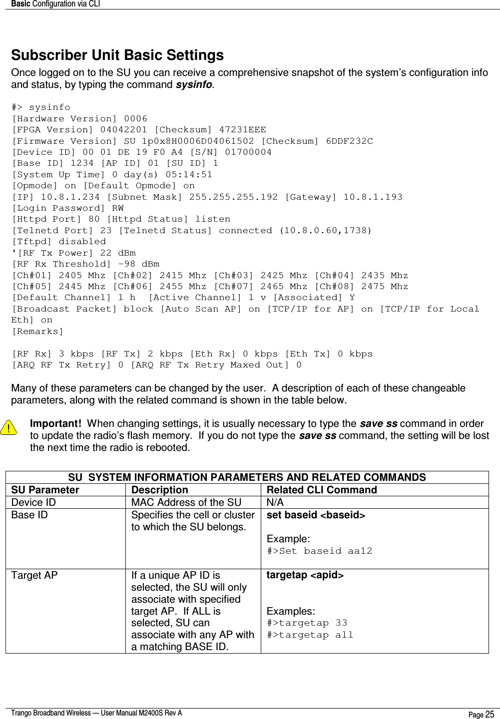 Basic Configuration via CLI    Trango Broadband Wireless — User Manual M2400S Rev A  Page 25   Subscriber Unit Basic Settings Once logged on to the SU you can receive a comprehensive snapshot of the system’s configuration info and status, by typing the command sysinfo.   #&gt; sysinfo [Hardware Version] 0006 [FPGA Version] 04042201 [Checksum] 47231EEE [Firmware Version] SU 1p0x8H0006D04061502 [Checksum] 6DDF232C [Device ID] 00 01 DE 19 F0 A4 [S/N] 01700004 [Base ID] 1234 [AP ID] 01 [SU ID] 1 [System Up Time] 0 day(s) 05:14:51 [Opmode] on [Default Opmode] on [IP] 10.8.1.234 [Subnet Mask] 255.255.255.192 [Gateway] 10.8.1.193 [Login Password] RW [Httpd Port] 80 [Httpd Status] listen [Telnetd Port] 23 [Telnetd Status] connected (10.8.0.60,1738) [Tftpd] disabled &apos;[RF Tx Power] 22 dBm [RF Rx Threshold] -98 dBm [Ch#01] 2405 Mhz [Ch#02] 2415 Mhz [Ch#03] 2425 Mhz [Ch#04] 2435 Mhz [Ch#05] 2445 Mhz [Ch#06] 2455 Mhz [Ch#07] 2465 Mhz [Ch#08] 2475 Mhz [Default Channel] 1 h  [Active Channel] 1 v [Associated] Y [Broadcast Packet] block [Auto Scan AP] on [TCP/IP for AP] on [TCP/IP for Local Eth] on [Remarks]  [RF Rx] 3 kbps [RF Tx] 2 kbps [Eth Rx] 0 kbps [Eth Tx] 0 kbps [ARQ RF Tx Retry] 0 [ARQ RF Tx Retry Maxed Out] 0  Many of these parameters can be changed by the user.  A description of each of these changeable parameters, along with the related command is shown in the table below.    ! Important!  When changing settings, it is usually necessary to type the save ss command in order to update the radio’s flash memory.  If you do not type the save ss command, the setting will be lost the next time the radio is rebooted.    SU  SYSTEM INFORMATION PARAMETERS AND RELATED COMMANDS SU Parameter  Description  Related CLI Command Device ID  MAC Address of the SU  N/A Base ID  Specifies the cell or cluster to which the SU belongs.  set baseid &lt;baseid&gt;  Example: #&gt;Set baseid aa12  Target AP  If a unique AP ID is selected, the SU will only associate with specified target AP.  If ALL is selected, SU can associate with any AP with a matching BASE ID.    targetap &lt;apid&gt;   Examples: #&gt;targetap 33 #&gt;targetap all 