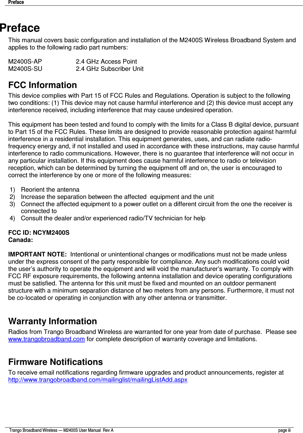 Preface     Trango Broadband Wireless — M2400S User Manual  Rev A  page iii   Preface This manual covers basic configuration and installation of the M2400S Wireless Broadband System and applies to the following radio part numbers:  M2400S-AP      2.4 GHz Access Point  M2400S-SU      2.4 GHz Subscriber Unit FCC Information This device complies with Part 15 of FCC Rules and Regulations. Operation is subject to the following two conditions: (1) This device may not cause harmful interference and (2) this device must accept any interference received, including interference that may cause undesired operation.  This equipment has been tested and found to comply with the limits for a Class B digital device, pursuant to Part 15 of the FCC Rules. These limits are designed to provide reasonable protection against harmful interference in a residential installation. This equipment generates, uses, and can radiate radio-frequency energy and, if not installed and used in accordance with these instructions, may cause harmful interference to radio communications. However, there is no guarantee that interference will not occur in any particular installation. If this equipment does cause harmful interference to radio or television reception, which can be determined by turning the equipment off and on, the user is encouraged to correct the interference by one or more of the following measures:  1)  Reorient the antenna  2)  Increase the separation between the affected  equipment and the unit  3)  Connect the affected equipment to a power outlet on a different circuit from the one the receiver is connected to  4)  Consult the dealer and/or experienced radio/TV technician for help  FCC ID: NCYM2400S Canada:    IMPORTANT NOTE:  Intentional or unintentional changes or modifications must not be made unless under the express consent of the party responsible for compliance. Any such modifications could void the user’s authority to operate the equipment and will void the manufacturer’s warranty. To comply with FCC RF exposure requirements, the following antenna installation and device operating configurations must be satisfied. The antenna for this unit must be fixed and mounted on an outdoor permanent structure with a minimum separation distance of two meters from any persons. Furthermore, it must not be co-located or operating in conjunction with any other antenna or transmitter.  Warranty Information Radios from Trango Broadband Wireless are warranted for one year from date of purchase.  Please see www.trangobroadband.com for complete description of warranty coverage and limitations.  Firmware Notifications To receive email notifications regarding firmware upgrades and product announcements, register at http://www.trangobroadband.com/mailinglist/mailingListAdd.aspx  