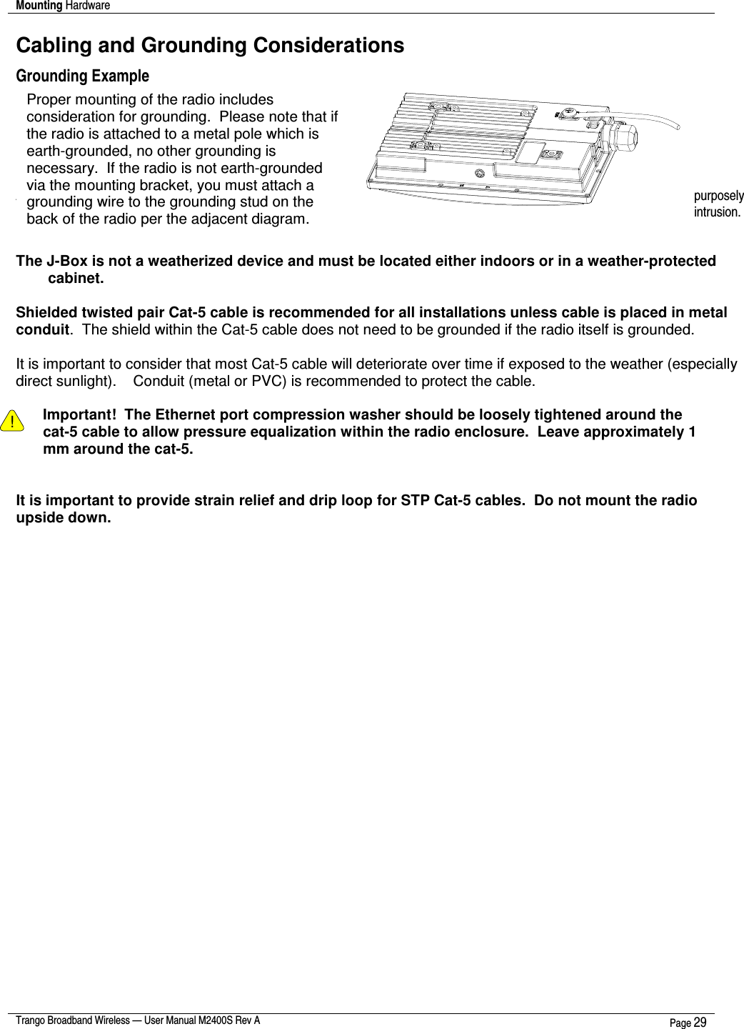 Mounting Hardware    Trango Broadband Wireless — User Manual M2400S Rev A  Page 29  Cabling and Grounding Considerations Grounding Example      Installation Notes  Access to the radio RJ-45 Port and LED status lights are  purposely located at the bottom of the radio to minimize the risk of water  intrusion.  Do not mount the radio upside down.  The J-Box is not a weatherized device and must be located either indoors or in a weather-protected cabinet.  Shielded twisted pair Cat-5 cable is recommended for all installations unless cable is placed in metal conduit.  The shield within the Cat-5 cable does not need to be grounded if the radio itself is grounded.    It is important to consider that most Cat-5 cable will deteriorate over time if exposed to the weather (especially direct sunlight).    Conduit (metal or PVC) is recommended to protect the cable.  ! Important!  The Ethernet port compression washer should be loosely tightened around the cat-5 cable to allow pressure equalization within the radio enclosure.  Leave approximately 1 mm around the cat-5.     It is important to provide strain relief and drip loop for STP Cat-5 cables.  Do not mount the radio upside down.  Proper mounting of the radio includes consideration for grounding.  Please note that if the radio is attached to a metal pole which is earth-grounded, no other grounding is necessary.  If the radio is not earth-grounded via the mounting bracket, you must attach a grounding wire to the grounding stud on the back of the radio per the adjacent diagram.  