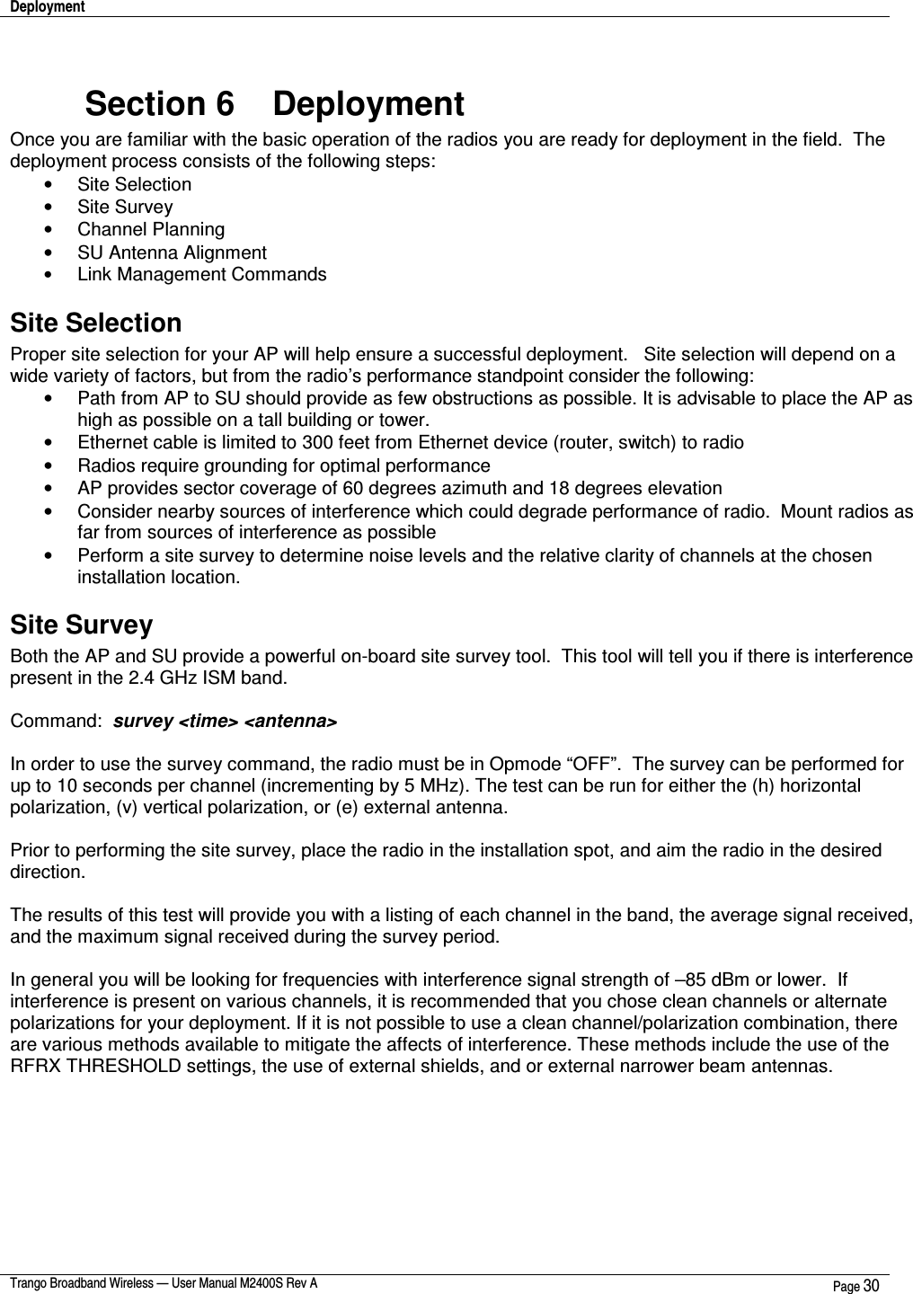 Deployment    Trango Broadband Wireless — User Manual M2400S Rev A  Page 30   Section 6    Deployment Once you are familiar with the basic operation of the radios you are ready for deployment in the field.  The deployment process consists of the following steps:  •  Site Selection •  Site Survey •  Channel Planning •  SU Antenna Alignment • Link Management Commands Site Selection Proper site selection for your AP will help ensure a successful deployment.   Site selection will depend on a wide variety of factors, but from the radio’s performance standpoint consider the following: •  Path from AP to SU should provide as few obstructions as possible. It is advisable to place the AP as high as possible on a tall building or tower. •  Ethernet cable is limited to 300 feet from Ethernet device (router, switch) to radio •  Radios require grounding for optimal performance •  AP provides sector coverage of 60 degrees azimuth and 18 degrees elevation •  Consider nearby sources of interference which could degrade performance of radio.  Mount radios as far from sources of interference as possible •  Perform a site survey to determine noise levels and the relative clarity of channels at the chosen installation location. Site Survey Both the AP and SU provide a powerful on-board site survey tool.  This tool will tell you if there is interference present in the 2.4 GHz ISM band.  Command:  survey &lt;time&gt; &lt;antenna&gt;  In order to use the survey command, the radio must be in Opmode “OFF”.  The survey can be performed for up to 10 seconds per channel (incrementing by 5 MHz). The test can be run for either the (h) horizontal polarization, (v) vertical polarization, or (e) external antenna.    Prior to performing the site survey, place the radio in the installation spot, and aim the radio in the desired direction.  The results of this test will provide you with a listing of each channel in the band, the average signal received, and the maximum signal received during the survey period.    In general you will be looking for frequencies with interference signal strength of –85 dBm or lower.  If interference is present on various channels, it is recommended that you chose clean channels or alternate polarizations for your deployment. If it is not possible to use a clean channel/polarization combination, there are various methods available to mitigate the affects of interference. These methods include the use of the RFRX THRESHOLD settings, the use of external shields, and or external narrower beam antennas.        