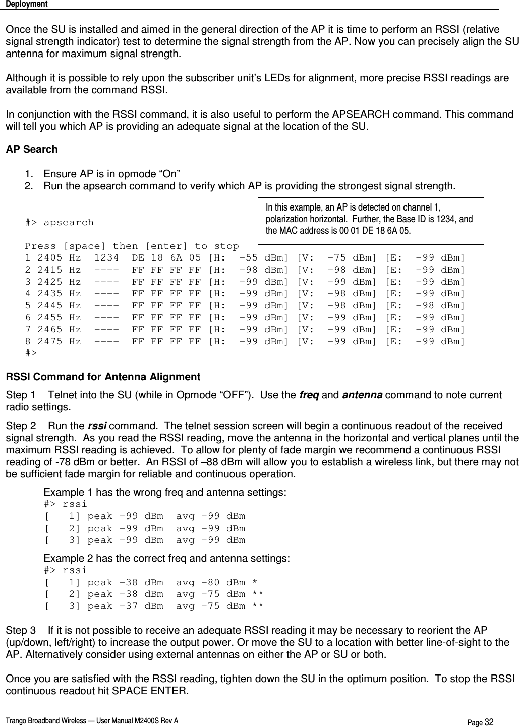 Deployment    Trango Broadband Wireless — User Manual M2400S Rev A  Page 32  Once the SU is installed and aimed in the general direction of the AP it is time to perform an RSSI (relative signal strength indicator) test to determine the signal strength from the AP. Now you can precisely align the SU antenna for maximum signal strength.  Although it is possible to rely upon the subscriber unit’s LEDs for alignment, more precise RSSI readings are available from the command RSSI.    In conjunction with the RSSI command, it is also useful to perform the APSEARCH command. This command will tell you which AP is providing an adequate signal at the location of the SU.  AP Search  1.  Ensure AP is in opmode “On” 2.  Run the apsearch command to verify which AP is providing the strongest signal strength.   #&gt; apsearch  Press [space] then [enter] to stop 1 2405 Hz  1234  DE 18 6A 05 [H:  -55 dBm] [V:  -75 dBm] [E:  -99 dBm] 2 2415 Hz  ----  FF FF FF FF [H:  -98 dBm] [V:  -98 dBm] [E:  -99 dBm] 3 2425 Hz  ----  FF FF FF FF [H:  -99 dBm] [V:  -99 dBm] [E:  -99 dBm] 4 2435 Hz  ----  FF FF FF FF [H:  -99 dBm] [V:  -98 dBm] [E:  -99 dBm] 5 2445 Hz  ----  FF FF FF FF [H:  -99 dBm] [V:  -98 dBm] [E:  -98 dBm] 6 2455 Hz  ----  FF FF FF FF [H:  -99 dBm] [V:  -99 dBm] [E:  -99 dBm] 7 2465 Hz  ----  FF FF FF FF [H:  -99 dBm] [V:  -99 dBm] [E:  -99 dBm] 8 2475 Hz  ----  FF FF FF FF [H:  -99 dBm] [V:  -99 dBm] [E:  -99 dBm] #&gt;  RSSI Command for Antenna Alignment Step 1    Telnet into the SU (while in Opmode “OFF”).  Use the freq and antenna command to note current radio settings.     Step 2    Run the rssi command.  The telnet session screen will begin a continuous readout of the received signal strength.  As you read the RSSI reading, move the antenna in the horizontal and vertical planes until the maximum RSSI reading is achieved.  To allow for plenty of fade margin we recommend a continuous RSSI reading of -78 dBm or better.  An RSSI of –88 dBm will allow you to establish a wireless link, but there may not be sufficient fade margin for reliable and continuous operation.    Example 1 has the wrong freq and antenna settings: #&gt; rssi [   1] peak -99 dBm  avg -99 dBm [   2] peak -99 dBm  avg -99 dBm [   3] peak -99 dBm  avg -99 dBm Example 2 has the correct freq and antenna settings: #&gt; rssi [   1] peak -38 dBm  avg -80 dBm * [   2] peak -38 dBm  avg -75 dBm **  [   3] peak -37 dBm  avg -75 dBm **  Step 3    If it is not possible to receive an adequate RSSI reading it may be necessary to reorient the AP (up/down, left/right) to increase the output power. Or move the SU to a location with better line-of-sight to the AP. Alternatively consider using external antennas on either the AP or SU or both.  Once you are satisfied with the RSSI reading, tighten down the SU in the optimum position.  To stop the RSSI continuous readout hit SPACE ENTER. In this example, an AP is detected on channel 1, polarization horizontal.  Further, the Base ID is 1234, and the MAC address is 00 01 DE 18 6A 05.   