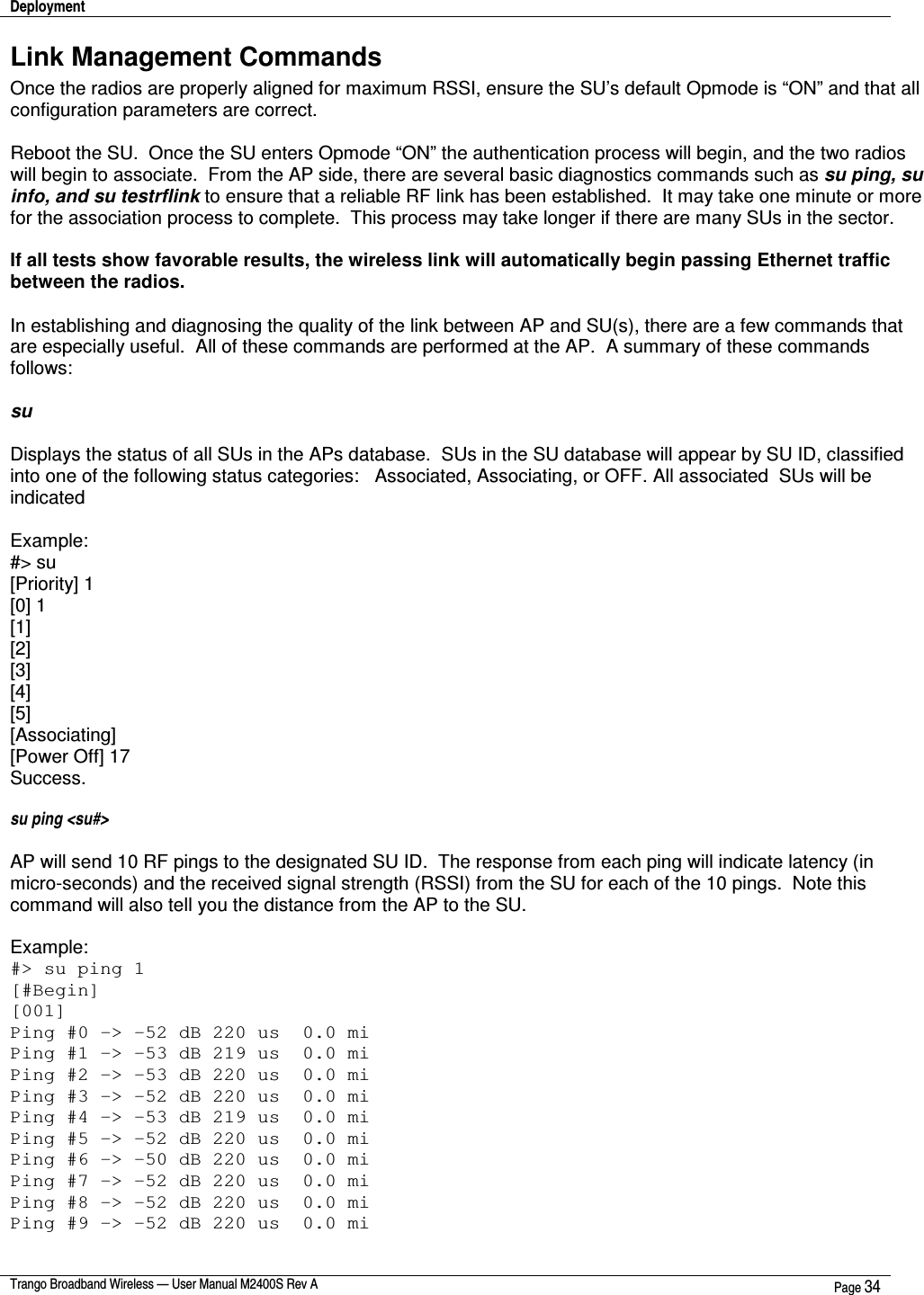 Deployment    Trango Broadband Wireless — User Manual M2400S Rev A  Page 34  Link Management Commands Once the radios are properly aligned for maximum RSSI, ensure the SU’s default Opmode is “ON” and that all configuration parameters are correct.    Reboot the SU.  Once the SU enters Opmode “ON” the authentication process will begin, and the two radios will begin to associate.  From the AP side, there are several basic diagnostics commands such as su ping, su info, and su testrflink to ensure that a reliable RF link has been established.  It may take one minute or more for the association process to complete.  This process may take longer if there are many SUs in the sector.  If all tests show favorable results, the wireless link will automatically begin passing Ethernet traffic between the radios.  In establishing and diagnosing the quality of the link between AP and SU(s), there are a few commands that are especially useful.  All of these commands are performed at the AP.  A summary of these commands follows:  su   Displays the status of all SUs in the APs database.  SUs in the SU database will appear by SU ID, classified into one of the following status categories:   Associated, Associating, or OFF. All associated  SUs will be indicated   Example: #&gt; su [Priority] 1 [0] 1 [1] [2] [3] [4] [5] [Associating] [Power Off] 17 Success.  su ping &lt;su#&gt;  AP will send 10 RF pings to the designated SU ID.  The response from each ping will indicate latency (in micro-seconds) and the received signal strength (RSSI) from the SU for each of the 10 pings.  Note this command will also tell you the distance from the AP to the SU.  Example: #&gt; su ping 1 [#Begin] [001] Ping #0 -&gt; -52 dB 220 us  0.0 mi Ping #1 -&gt; -53 dB 219 us  0.0 mi Ping #2 -&gt; -53 dB 220 us  0.0 mi Ping #3 -&gt; -52 dB 220 us  0.0 mi Ping #4 -&gt; -53 dB 219 us  0.0 mi Ping #5 -&gt; -52 dB 220 us  0.0 mi Ping #6 -&gt; -50 dB 220 us  0.0 mi Ping #7 -&gt; -52 dB 220 us  0.0 mi Ping #8 -&gt; -52 dB 220 us  0.0 mi Ping #9 -&gt; -52 dB 220 us  0.0 mi 